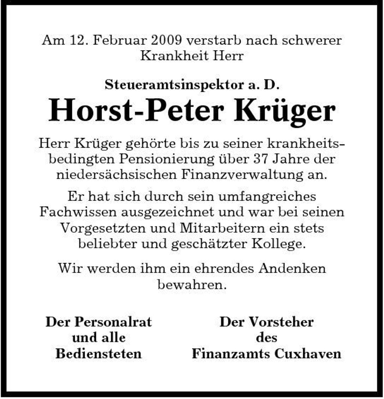 <p>Am 12. Februar 2009 verstarb nach schwerer Krankheit Herr Steueramtsinspektor a. D.</p><p>Horst-Peter Krüger<br />Herr Krüger gehörte bis zu seiner krankheitsbedingten Pensionierung über 37 Jahre der niedersächsischen Finanzverwaltung an. Er hat sich durch sein umfangreiches Fachwissen ausgezeichnet und war bei seinen Vorgesetzten und Mitarbeitern ein stets beliebter und geschätzter Kollege. Wir werden ihm ein ehrendes Andenken bewahren. Der Personalrat und alle Bediensteten Der Vorsteher des Finanzamts Cuxhaven</p>