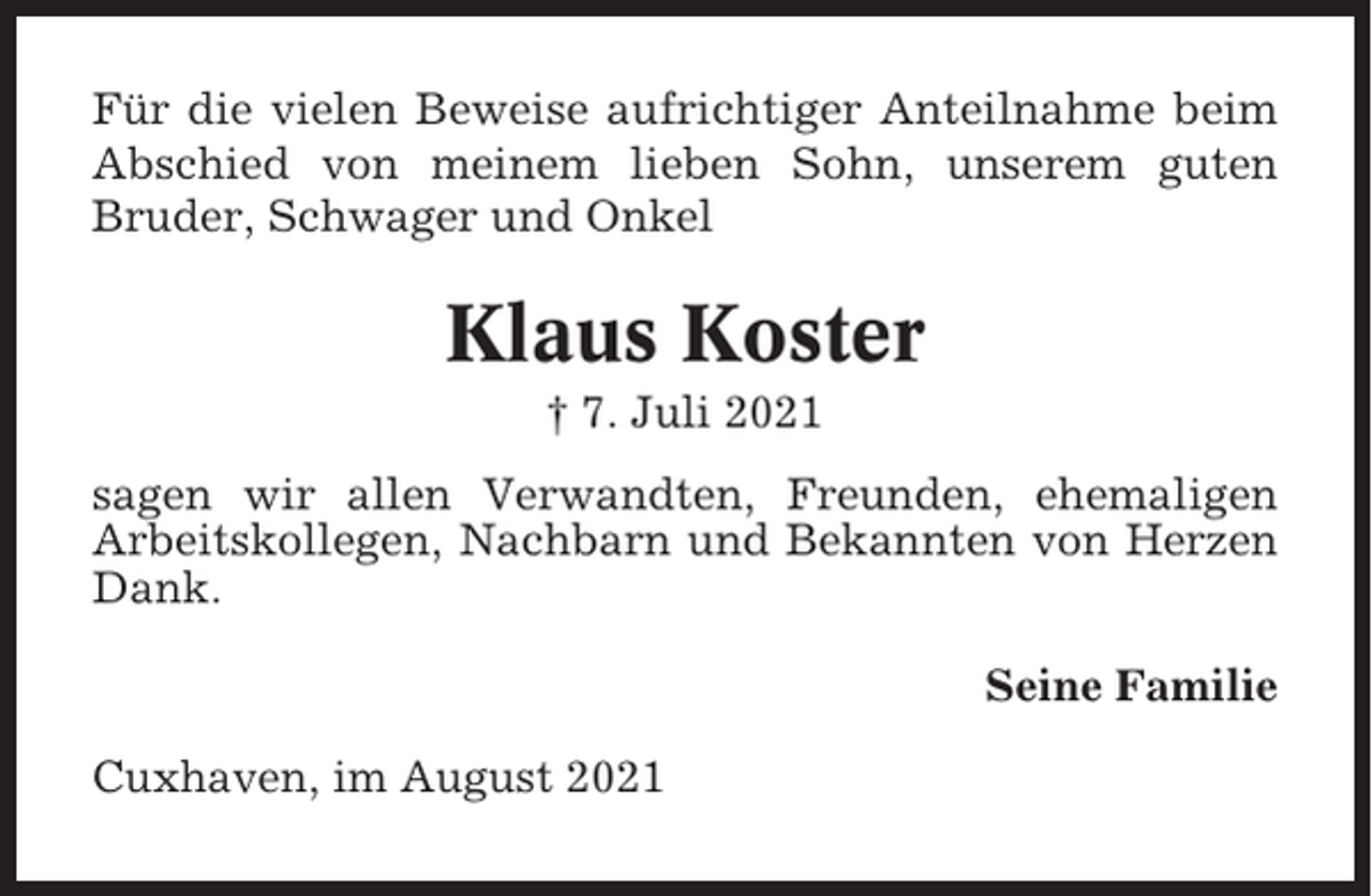 <p>Für die vielen Beweise aufrichtiger Anteilnahme beim<br />Abschied von meinem lieben Sohn, unserem guten<br />Bruder, Schwager und Onkel</p><p>Klaus Koster<br />† 7. Juli 2021<br />sagen wir allen Verwandten, Freunden, ehemaligen<br />Arbeitskollegen, Nachbarn und Bekannten von Herzen<br />Dank.<br />Seine Familie<br />Cuxhaven, im August 2021</p>