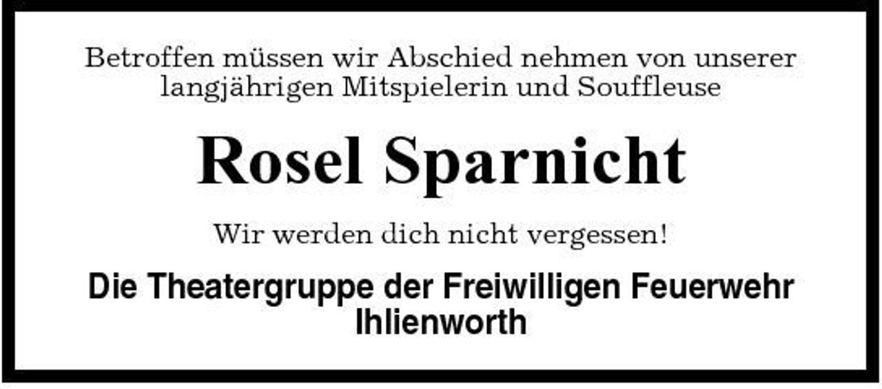 <p>Betroffen müssen wir Abschied nehmen von unserer langjährigen Mitspielerin und Souffleuse</p><p>Rosel Sparnicht<br />Wir werden dich nicht vergessen!</p><p>Die Theatergruppe der Freiwilligen Feuerwehr Ihlienworth</p>