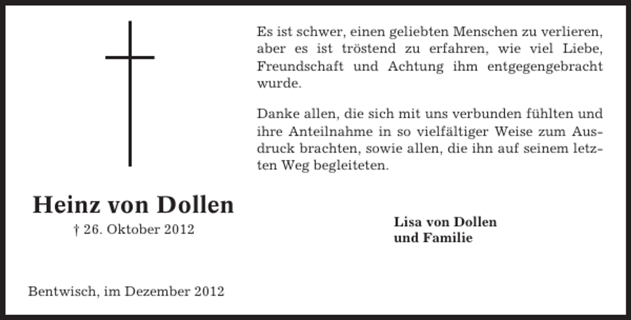 <p>Es ist schwer, einen geliebten Menschen zu verlieren,<br />aber es ist tröstend zu erfahren, wie viel Liebe,<br />Freundschaft und Achtung ihm entgegengebracht<br />wurde.<br />Danke allen, die sich mit uns verbunden fühlten und<br />ihre Anteilnahme in so vielfältiger Weise zum Ausdruck brachten, sowie allen, die ihn auf seinem letzten Weg begleiteten.</p><p>Heinz von Dollen<br />† 26. Oktober 2012</p><p>Bentwisch, im Dezember 2012</p><p>Lisa von Dollen<br />und Familie</p>