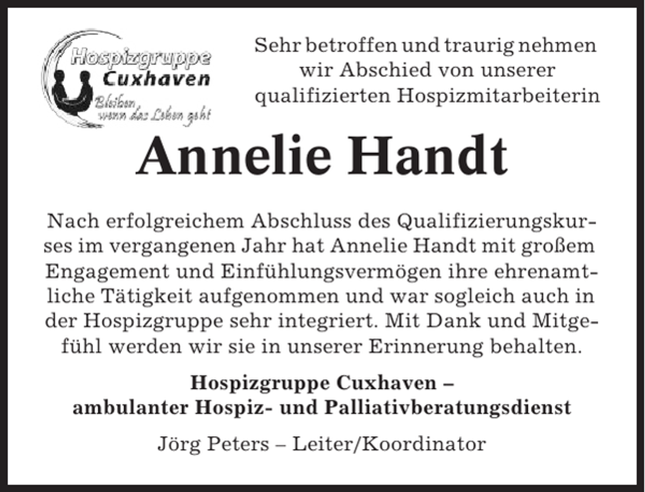 <p>Sehr betroffen und traurig nehmen<br />wir Abschied von unserer<br />qualifizierten Hospizmitarbeiterin</p><p>Annelie Handt<br />Nach erfolgreichem Abschluss des Qualifizierungskurses im vergangenen Jahr hat Annelie Handt mit großem<br />Engagement und Einfühlungsvermögen ihre ehrenamtliche Tätigkeit aufgenommen und war sogleich auch in<br />der Hospizgruppe sehr integriert. Mit Dank und Mitgefühl werden wir sie in unserer Erinnerung behalten.<br />Hospizgruppe Cuxhaven –<br />ambulanter Hospiz- und Palliativberatungsdienst<br />Jörg Peters – Leiter/Koordinator</p>