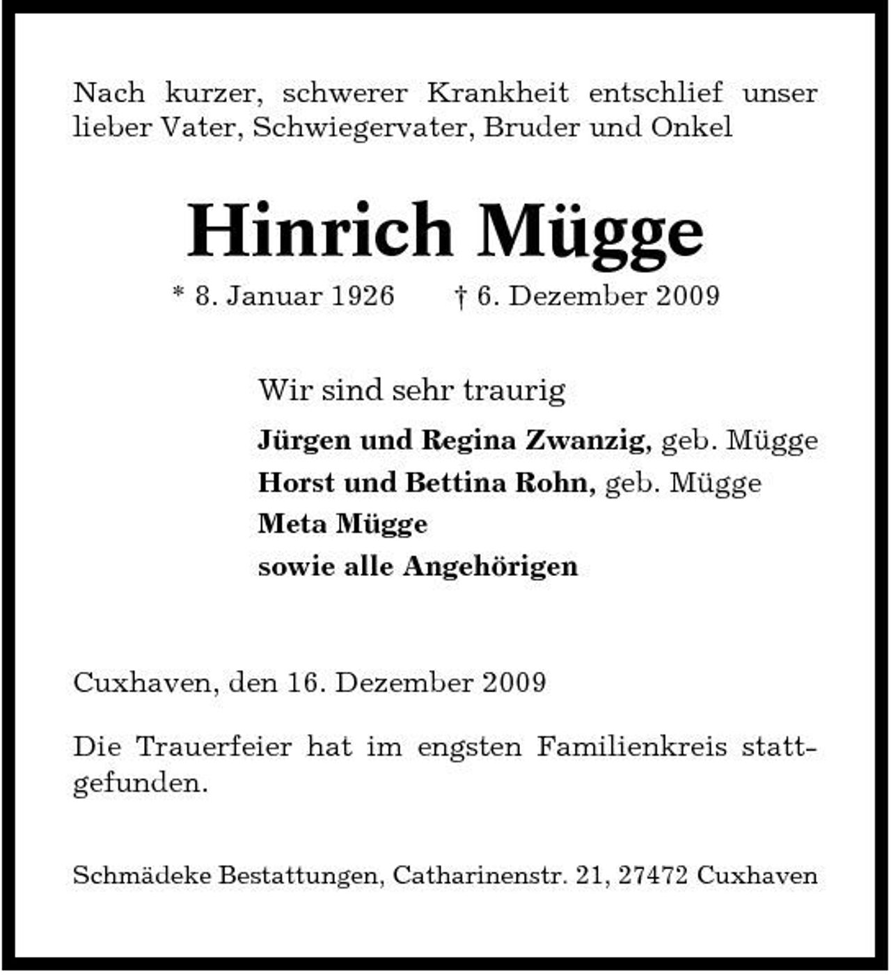 <p>Nach kurzer, schwerer Krankheit entschlief unser lieber Vater, Schwiegervater, Bruder und Onkel</p><p>Hinrich Mügge<br />* 8. Januar 1926 † 6. Dezember 2009</p><p>Wir sind sehr traurig<br />Jürgen und Regina Zwanzig, geb. Mügge Horst und Bettina Rohn, geb. Mügge Meta Mügge sowie alle Angehörigen</p><p>Cuxhaven, den 16. Dezember 2009 Die Trauerfeier hat im engsten Familienkreis stattgefunden.<br />Schmädeke Bestattungen, Catharinenstr. 21, 27472 Cuxhaven</p>