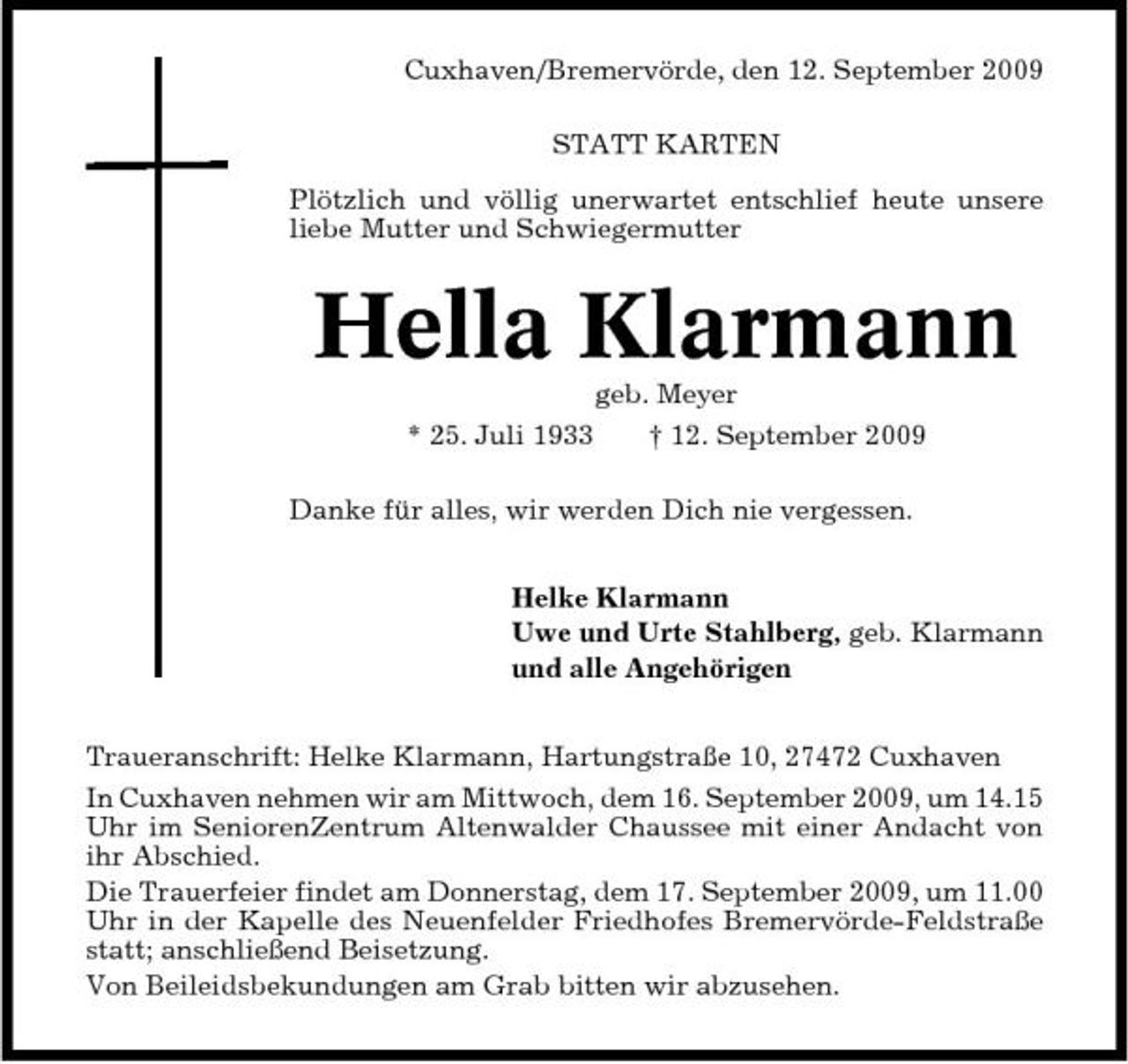 <p>Cuxhaven/Bremervörde, den 12. September 2009 STATT KARTEN Plötzlich und völlig unerwartet entschlief heute unsere liebe Mutter und Schwiegermutter</p><p>Hella Klarmann<br />geb. Meyer * 25. Juli 1933 † 12. September 2009 Danke für alles, wir werden Dich nie vergessen. Helke Klarmann Uwe und Urte Stahlberg, geb. Klarmann und alle Angehörigen Traueranschrift: Helke Klarmann, Hartungstraße 10, 27472 Cuxhaven In Cuxhaven nehmen wir am Mittwoch, dem 16. September 2009, um 14.15 Uhr im SeniorenZentrum Altenwalder Chaussee mit einer Andacht von ihr Abschied. Die Trauerfeier findet am Donnerstag, dem 17. September 2009, um 11.00 Uhr in der Kapelle des Neuenfelder Friedhofes Bremervörde-Feldstraße statt; anschließend Beisetzung. Von Beileidsbekundungen am Grab bitten wir abzusehen.</p>