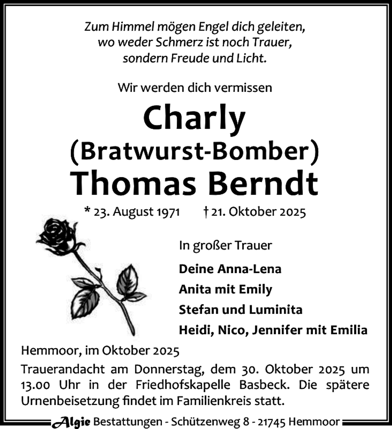 <p>Zum Himmel mögen Engel dich geleiten,<br />wo weder Schmerz ist noch Trauer,<br />sondern Freude und Licht.<br />Wir werden dich vermissen</p><p>Charly</p><p>(Bratwurst-Bomber)</p><p>Thomas Berndt<br />* 23. August 1971</p><p>† 21. Oktober 2025</p><p>In großer Trauer<br />Deine Anna-Lena<br />Anita mit Emily<br />Stefan und Luminita<br />Heidi, Nico, Jennifer mit Emilia<br />Hemmoor, im Oktober 2025<br />Trauerandacht am Donnerstag, dem 30. Oktober 2025 um<br />13.00 Uhr in der Friedhofskapelle Basbeck. Die spätere<br />Urnenbeisetzung ﬁndet im Familienkreis statt.<br />Algie Bestattungen - Schützenweg 8 - 21745 Hemmoor</p>