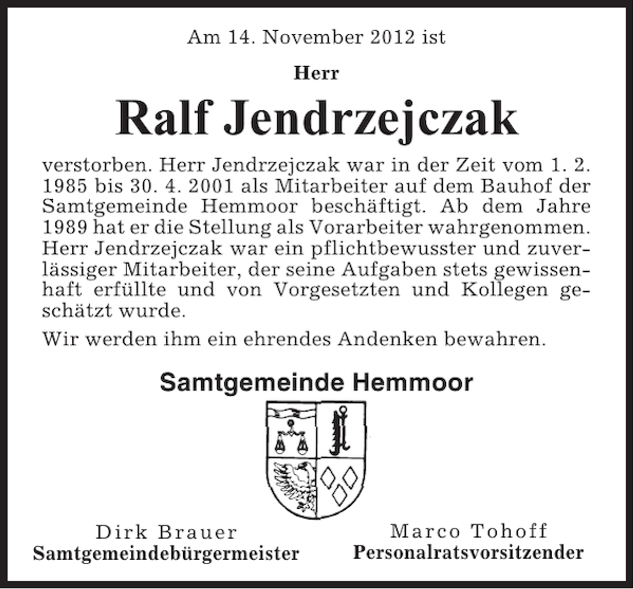 <p>Am 14. November 2012 ist<br />Herr</p><p>Ralf Jendrzejczak<br />verstorben. Herr Jendrzejczak war in der Zeit vom 1. 2.<br />1985 bis 30. 4. 2001 als Mitarbeiter auf dem Bauhof der<br />Samtgemeinde Hemmoor beschäftigt. Ab dem Jahre<br />1989 hat er die Stellung als Vorarbeiter wahrgenommen.<br />Herr Jendrzejczak war ein pflichtbewusster und zuverlässiger Mitarbeiter, der seine Aufgaben stets gewissenhaft erfüllte und von Vorgesetzten und Kollegen geschätzt wurde.<br />Wir werden ihm ein ehrendes Andenken bewahren.</p><p>Samtgemeinde Hemmoor</p><p>Dirk Brauer<br />Samtgemeindebürgermeister</p><p>Marco Tohoff<br />Personalratsvorsitzender</p>