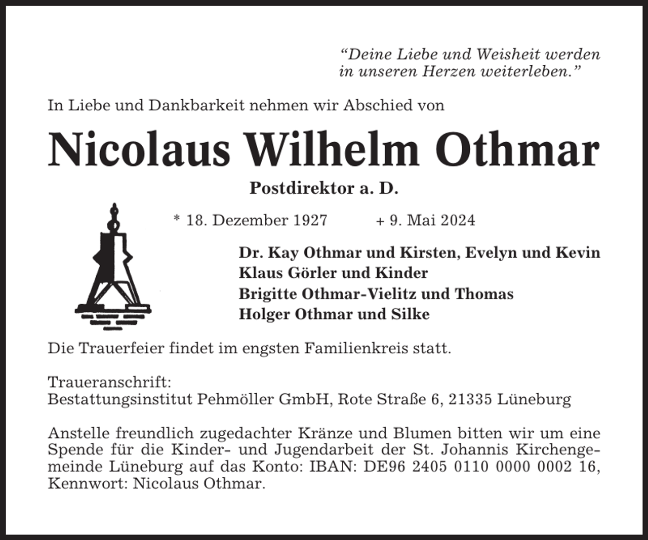 <p>“Deine Liebe und Weisheit werden<br />in unseren Herzen weiterleben.”<br />In Liebe und Dankbarkeit nehmen wir Abschied von</p><p>Nicolaus Wilhelm Othmar<br />Postdirektor a. D.<br />* 18. Dezember 1927</p><p>+ 9. Mai 2024</p><p>Dr. Kay Othmar und Kirsten, Evelyn und Kevin<br />Klaus Görler und Kinder<br />Brigitte Othmar-Vielitz und Thomas<br />Holger Othmar und Silke<br />Die Trauerfeier findet im engsten Familienkreis statt.<br />Traueranschrift:<br />Bestattungsinstitut Pehmöller GmbH, Rote Straße 6, 21335 Lüneburg<br />Anstelle freundlich zugedachter Kränze und Blumen bitten wir um eine<br />Spende für die Kinder- und Jugendarbeit der St. Johannis Kirchengemeinde Lüneburg auf das Konto: IBAN: DE96 2405 0112 16,<br />Kennwort: Nicolaus Othmar.</p>
