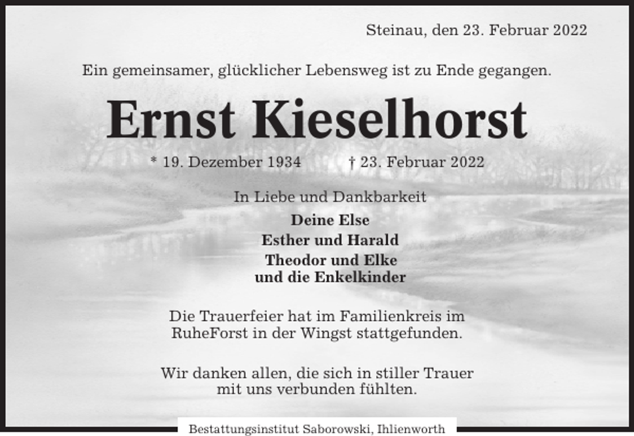 <p>Steinau, den 23. Februar 2022<br />Ein gemeinsamer, glücklicher Lebensweg ist zu Ende gegangen.</p><p>Ernst Kieselhorst<br />* 19. Dezember 1934</p><p>† 23. Februar 2022</p><p>In Liebe und Dankbarkeit<br />Deine Else<br />Esther und Harald<br />Theodor und Elke<br />und die Enkelkinder<br />Die Trauerfeier hat im Familienkreis im<br />RuheForst in der Wingst stattgefunden.<br />Wir danken allen, die sich in stiller Trauer<br />mit uns verbunden fühlten.<br />Bestattungsinstitut Saborowski, Ihlienworth</p>