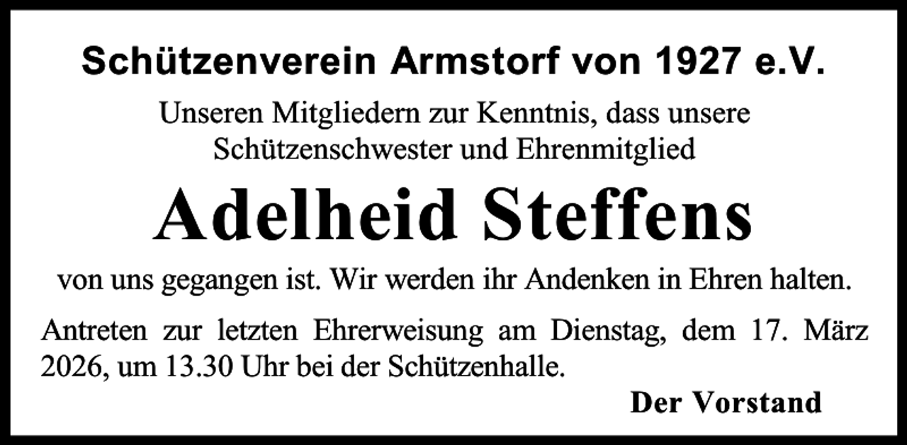 <p>Schützenverein Armstorf von 1927 e.V.<br />Unseren Mitgliedern zur Kenntnis, dass unsere<br />Schützenschwester und Ehrenmitglied</p><p>Adelheid Steffens</p><p>von uns gegangen ist. Wir werden ihr Andenken in Ehren halten.<br />Antreten zur letzten Ehrerweisung am Dienstag, dem 17. März<br />2026, um 13.30 Uhr bei der Schützenhalle.<br />Der Vorstand</p>