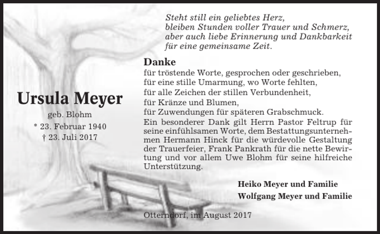 <p>Steht still ein geliebtes Herz,<br />bleiben Stunden voller Trauer und Schmerz,<br />aber auch liebe Erinnerung und Dankbarkeit<br />für eine gemeinsame Zeit.</p><p>Danke</p><p>Ursula Meyer<br />geb. Blohm<br />* 23. Februar 1940<br />† 23. Juli 2017</p><p>für tröstende Worte, gesprochen oder geschrieben,<br />für eine stille Umarmung, wo Worte fehlten,<br />für alle Zeichen der stillen Verbundenheit,<br />für Kränze und Blumen,<br />für Zuwendungen für späteren Grabschmuck.<br />Ein besonderer Dank gilt Herrn Pastor Feltrup für<br />seine einfühlsamen Worte, dem Bestattungsunternehmen Hermann Hinck für die würdevolle Gestaltung<br />der Trauerfeier, Frank Pankrath für die nette Bewirtung und vor allem Uwe Blohm für seine hilfreiche<br />Unterstützung.<br />Heiko Meyer und Familie<br />Wolfgang Meyer und Familie<br />Otterndorf, im August 2017</p>