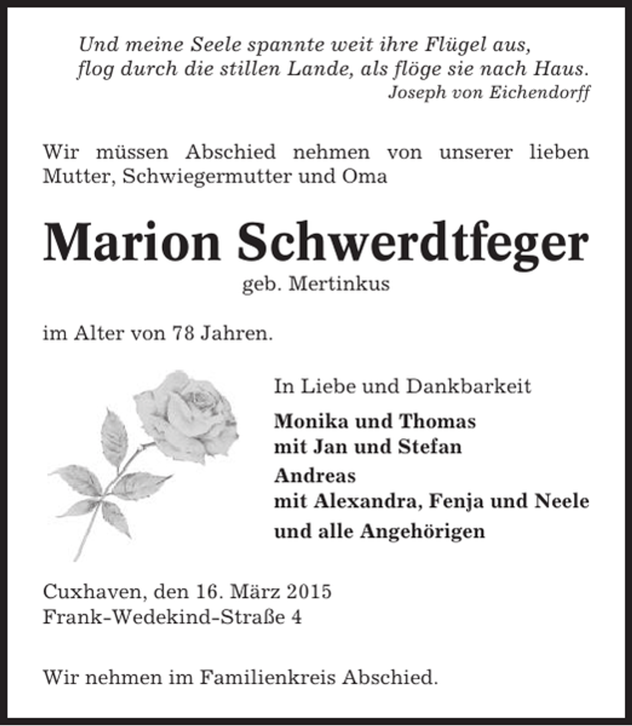 <p>Und meine Seele spannte weit ihre Flügel aus,<br />flog durch die stillen Lande, als flöge sie nach Haus.<br />Joseph von Eichendorff</p><p>Wir müssen Abschied nehmen von unserer lieben<br />Mutter, Schwiegermutter und Oma</p><p>Marion Schwerdtfeger<br />geb. Mertinkus<br />im Alter von 78 Jahren.<br />In Liebe und Dankbarkeit<br />Monika und Thomas<br />mit Jan und Stefan<br />Andreas<br />mit Alexandra, Fenja und Neele<br />und alle Angehörigen<br />Cuxhaven, den 16. März 2015<br />Frank-Wedekind-Straße 4<br />Wir nehmen im Familienkreis Abschied.</p>