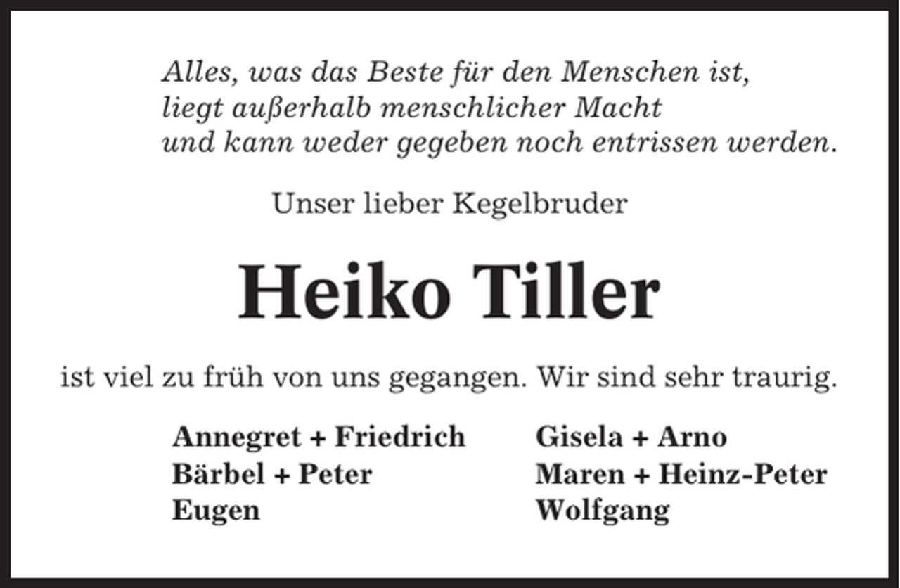 <p>Alles, was das Beste für den Menschen ist,<br />liegt außerhalb menschlicher Macht<br />und kann weder gegeben noch entrissen werden.<br />Unser lieber Kegelbruder</p><p>Heiko Tiller<br />ist viel zu früh von uns gegangen. Wir sind sehr traurig.<br />Annegret + Friedrich<br />Bärbel + Peter<br />Eugen</p><p>Gisela + Arno<br />Maren + Heinz-Peter<br />Wolfgang</p>