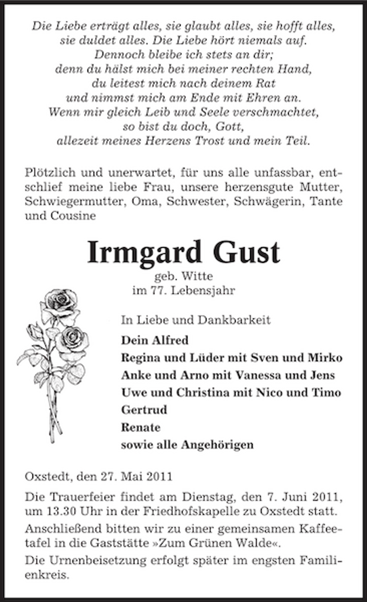 <p>Die Liebe erträgt alles, sie glaubt alles, sie hofft alles, sie duldet alles. Die Liebe hört niemals auf. Dennoch bleibe ich stets an dir; denn du hälst mich bei meiner rechten Hand, du leitest mich nach deinem Rat und nimmst mich am Ende mit Ehren an. Wenn mir gleich Leib und Seele verschmachtet, so bist du doch, Gott, allezeit meines Herzens Trost und mein Teil. Plötzlich und unerwartet, für uns alle unfassbar, entschlief meine liebe Frau, unsere herzensgute Mutter, Schwiegermutter, Oma, Schwester, Schwägerin, Tante und Cousine</p><p>Irmgard Gust<br />geb. Witte im 77. Lebensjahr In Liebe und Dankbarkeit Dein Alfred Regina und Lüder mit Sven und Mirko Anke und Arno mit Vanessa und Jens Uwe und Christina mit Nico und Timo Gertrud Renate sowie alle Angehörigen Oxstedt, den 27. Mai 2011 Die Trauerfeier findet am Dienstag, den 7. Juni 2011, um 13.30 Uhr in der Friedhofskapelle zu Oxstedt statt. Anschließend bitten wir zu einer gemeinsamen Kaffeetafel in die Gaststätte »Zum Grünen Walde«. Die Urnenbeisetzung erfolgt später im engsten Familienkreis.</p>