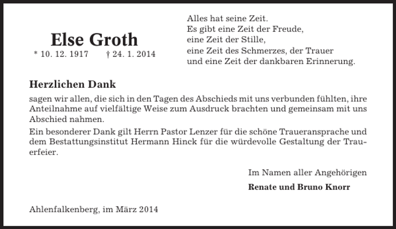 <p>Else Groth<br />* 10. 12. 1917</p><p>† 24. 1. 2014</p><p>Alles hat seine Zeit.<br />Es gibt eine Zeit der Freude,<br />eine Zeit der Stille,<br />eine Zeit des Schmerzes, der Trauer<br />und eine Zeit der dankbaren Erinnerung.</p><p>Herzlichen Dank<br />sagen wir allen, die sich in den Tagen des Abschieds mit uns verbunden fühlten, ihre<br />Anteilnahme auf vielfältige Weise zum Ausdruck brachten und gemeinsam mit uns<br />Abschied nahmen.<br />Ein besonderer Dank gilt Herrn Pastor Lenzer für die schöne Traueransprache und<br />dem Bestattungsinstitut Hermann Hinck für die würdevolle Gestaltung der Trauerfeier.<br />Im Namen aller Angehörigen<br />Renate und Bruno Knorr<br />Ahlenfalkenberg, im März 2014</p>