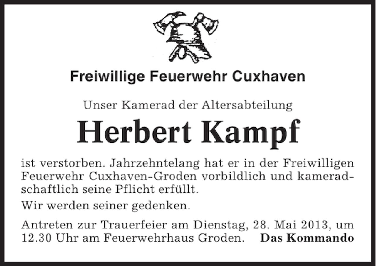 <p>Freiwillige Feuerwehr Cuxhaven<br />Unser Kamerad der Altersabteilung</p><p>Herbert Kampf<br />ist verstorben. Jahrzehntelang hat er in der Freiwilligen<br />Feuerwehr Cuxhaven-Groden vorbildlich und kameradschaftlich seine Pflicht erfüllt.<br />Wir werden seiner gedenken.<br />Antreten zur Trauerfeier am Dienstag, 28. Mai 2013, um<br />12.30 Uhr am Feuerwehrhaus Groden. Das Kommando</p>