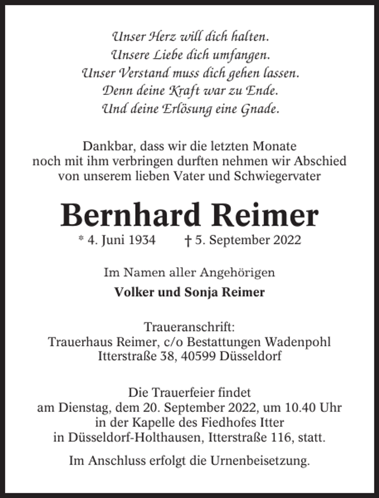 <p>Unser Herz will dich halten.<br />Unsere Liebe dich umfangen.<br />Unser Verstand muss dich gehen lassen.<br />Denn deine Kraft war zu Ende.<br />Und deine Erlösung eine Gnade.<br />Dankbar, dass wir die letzten Monate<br />noch mit ihm verbringen durften nehmen wir Abschied<br />von unserem lieben Vater und Schwiegervater</p><p>Bernhard Reimer<br />* 4. Juni 1934</p><p>† 5. September 2022</p><p>Im Namen aller Angehörigen<br />Volker und Sonja Reimer<br />Traueranschrift:<br />Trauerhaus Reimer, c/o Bestattungen Wadenpohl<br />Itterstraße 38, 40599 Düsseldorf<br />Die Trauerfeier findet<br />am Dienstag, dem 20. September 2022, um 10.40 Uhr<br />in der Kapelle des Fiedhofes Itter<br />in Düsseldorf-Holthausen, Itterstraße 116, statt.<br />Im Anschluss erfolgt die Urnenbeisetzung.</p>