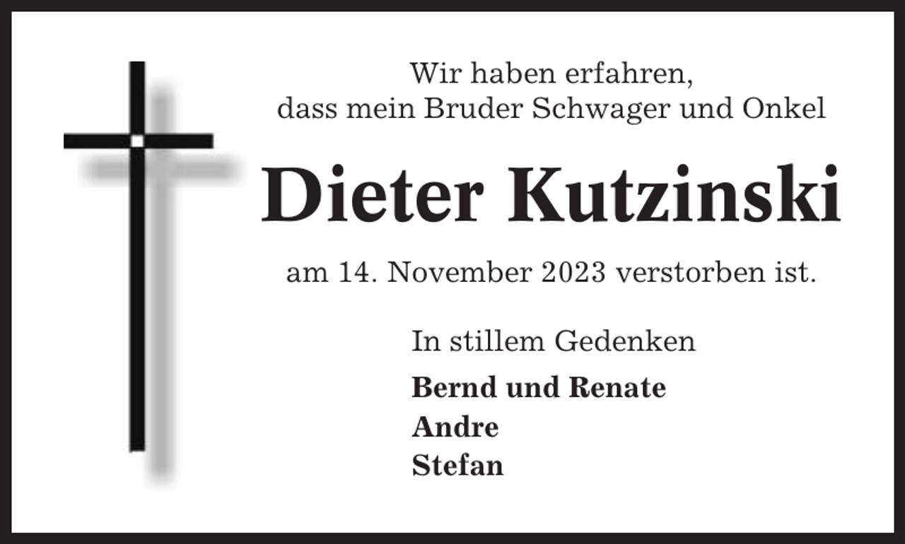 <p>Wir haben erfahren,<br />dass mein Bruder Schwager und Onkel</p><p>Dieter Kutzinski<br />am 14. November 2023 verstorben ist.<br />In stillem Gedenken<br />Bernd und Renate<br />Andre<br />Stefan</p>