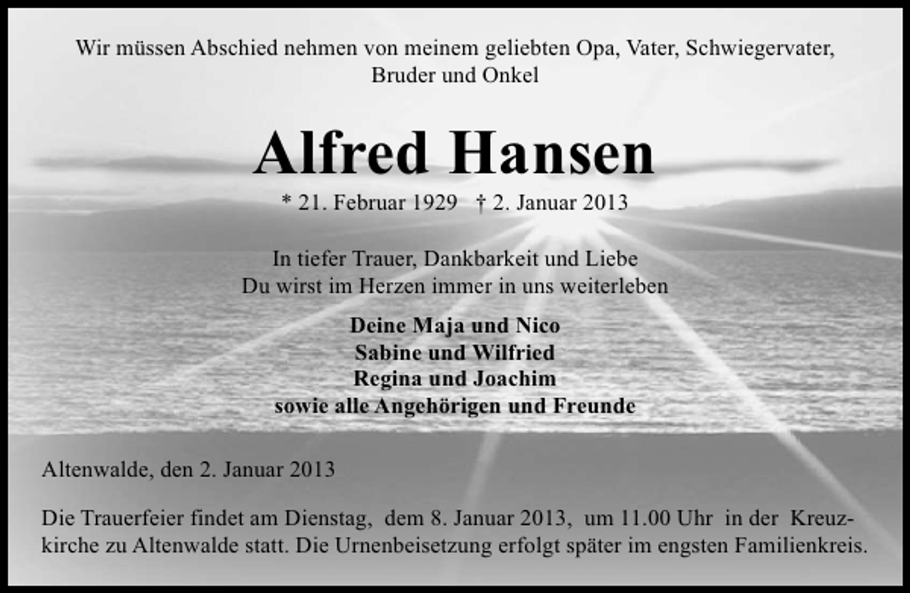 <p>Wir müssen Abschied nehmen von meinem geliebten Opa, Vater, Schwiegervater,<br />Bruder und Onkel</p>
<p>Alfred Hansen<br />* 21. Februar 1929</p>
<p>† 2. Januar 2013</p>
<p>In tiefer Trauer, Dankbarkeit und Liebe<br />Du wirst im Herzen immer in uns weiterleben<br />Deine Maja und Nico<br />Sabine und Wilfried<br />Regina und Joachim<br />sowie alle Angehörigen und Freunde<br />Altenwalde, den 2. Januar 2013<br />Die Trauerfeier findet am Dienstag, dem 8. Januar 2013, um 11.00 Uhr in der Kreuzkirche zu Altenwalde statt. Die Urnenbeisetzung erfolgt später im engsten Familienkreis.</p>