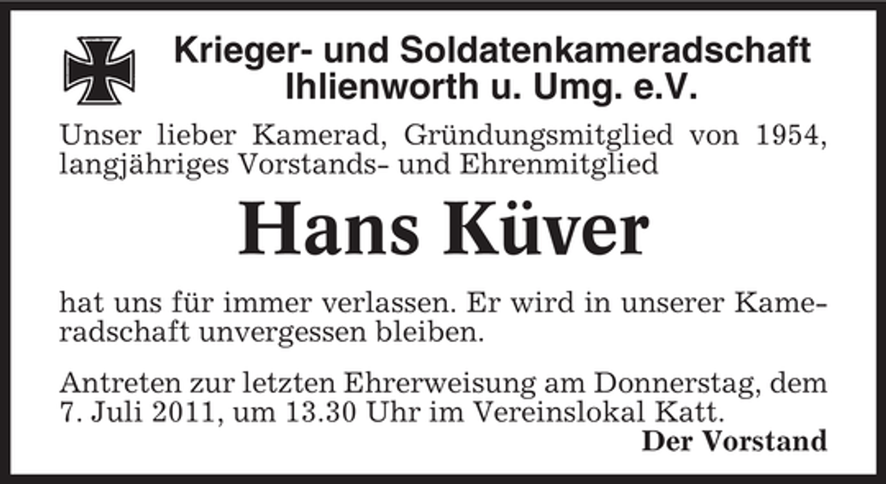 <p>Krieger- und Soldatenkameradschaft<br />Ihlienworth u. Umg. e.V.<br />Unser lieber Kamerad, Gründungsmitglied von 1954,<br />langjähriges Vorstands- und Ehrenmitglied</p><p>Hans Küver<br />hat uns für immer verlassen. Er wird in unserer Kameradschaft unvergessen bleiben.<br />Antreten zur letzten Ehrerweisung am Donnerstag, dem<br />7. Juli 2011, um 13.30 Uhr im Vereinslokal Katt.<br />Der Vorstand</p>