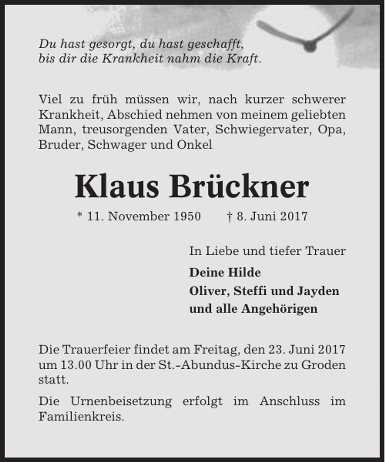 <p>Du hast gesorgt, du hast geschafft,<br />bis dir die Krankheit nahm die Kraft.<br />Viel zu früh müssen wir, nach kurzer schwerer<br />Krankheit, Abschied nehmen von meinem geliebten<br />Mann, treusorgenden Vater, Schwiegervater, Opa,<br />Bruder, Schwager und Onkel</p><p>Klaus Brückner<br />* 11. November 1950</p><p>† 8. Juni 2017</p><p>In Liebe und tiefer Trauer<br />Deine Hilde<br />Oliver, Steffi und Jayden<br />und alle Angehörigen<br />Die Trauerfeier findet am Freitag, den 23. Juni 2017<br />um 13.00 Uhr in der St.-Abundus-Kirche zu Groden<br />statt.<br />Die Urnenbeisetzung erfolgt im Anschluss im<br />Familienkreis.</p>