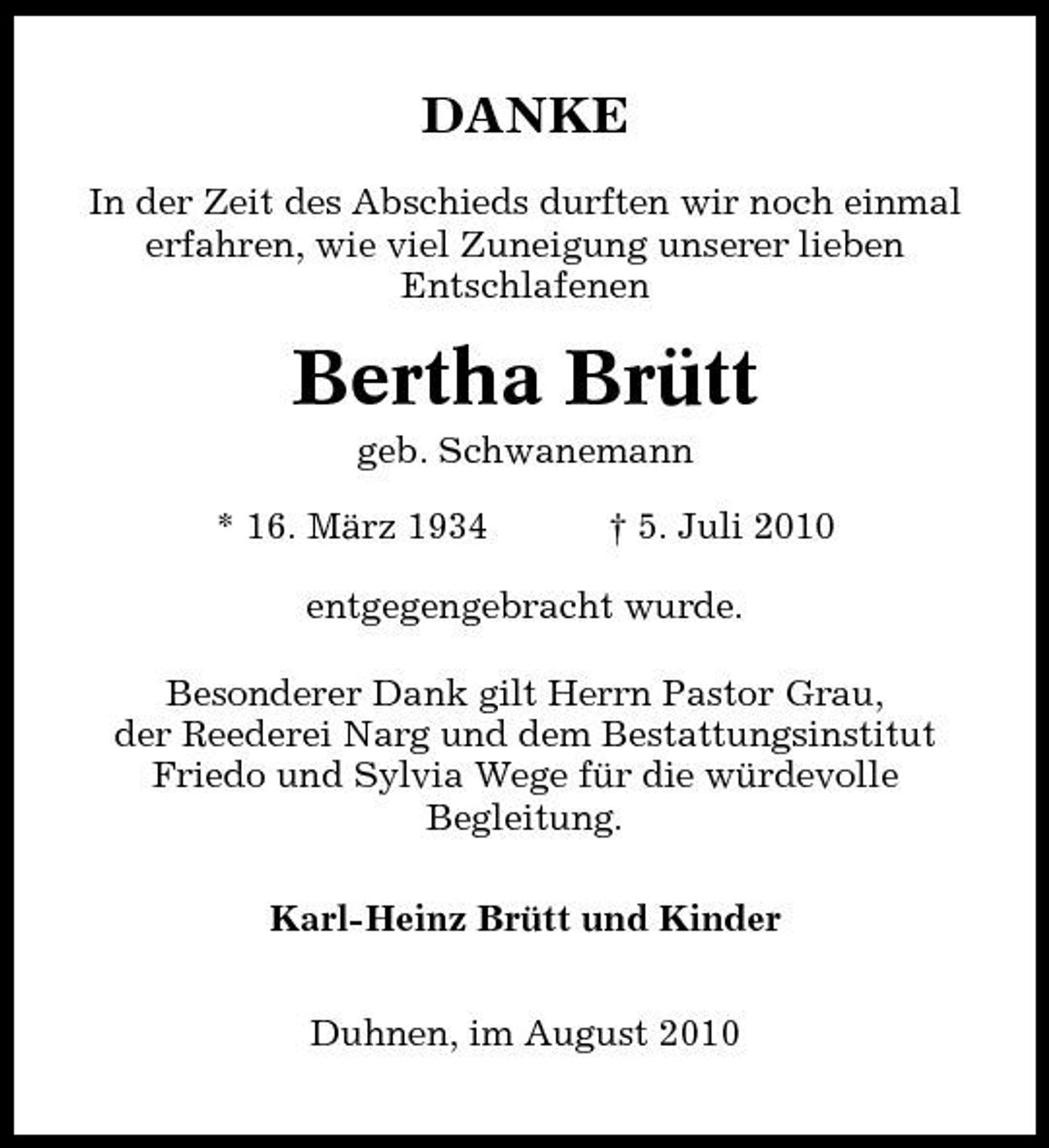 <p>DANKE<br />In der Zeit des Abschieds durften wir noch einmal erfahren, wie viel Zuneigung unserer lieben Entschlafenen</p><p>Bertha Brütt<br />geb. Schwanemann * 16. März 1934 † 5. Juli 2010 entgegengebracht wurde. Besonderer Dank gilt Herrn Pastor Grau, der Reederei Narg und dem Bestattungsinstitut Friedo und Sylvia Wege für die würdevolle Begleitung. Karl-Heinz Brütt und Kinder Duhnen, im August 2010</p>