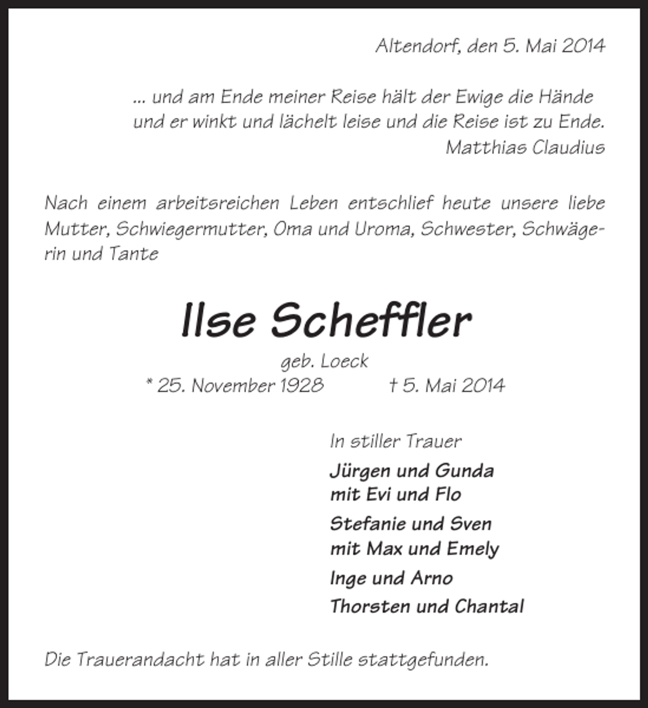 <p>Altendorf, den 5. Mai 2014<br />... und am Ende meiner Reise hält der Ewige die Hände<br />und er winkt und lächelt leise und die Reise ist zu Ende.<br />Matthias Claudius<br />Nach einem arbeitsreichen Leben entschlief heute unsere liebe<br />Mutter, Schwiegermutter, Oma und Uroma, Schwester, Schwägerin und Tante</p><p>Ilse Scheffler<br />geb. Loeck<br />* 25. November 1928<br />† 5. Mai 2014<br />In stiller Trauer<br />Jürgen und Gunda<br />mit Evi und Flo<br />Stefanie und Sven<br />mit Max und Emely<br />Inge und Arno<br />Thorsten und Chantal<br />Die Trauerandacht hat in aller Stille stattgefunden.</p>