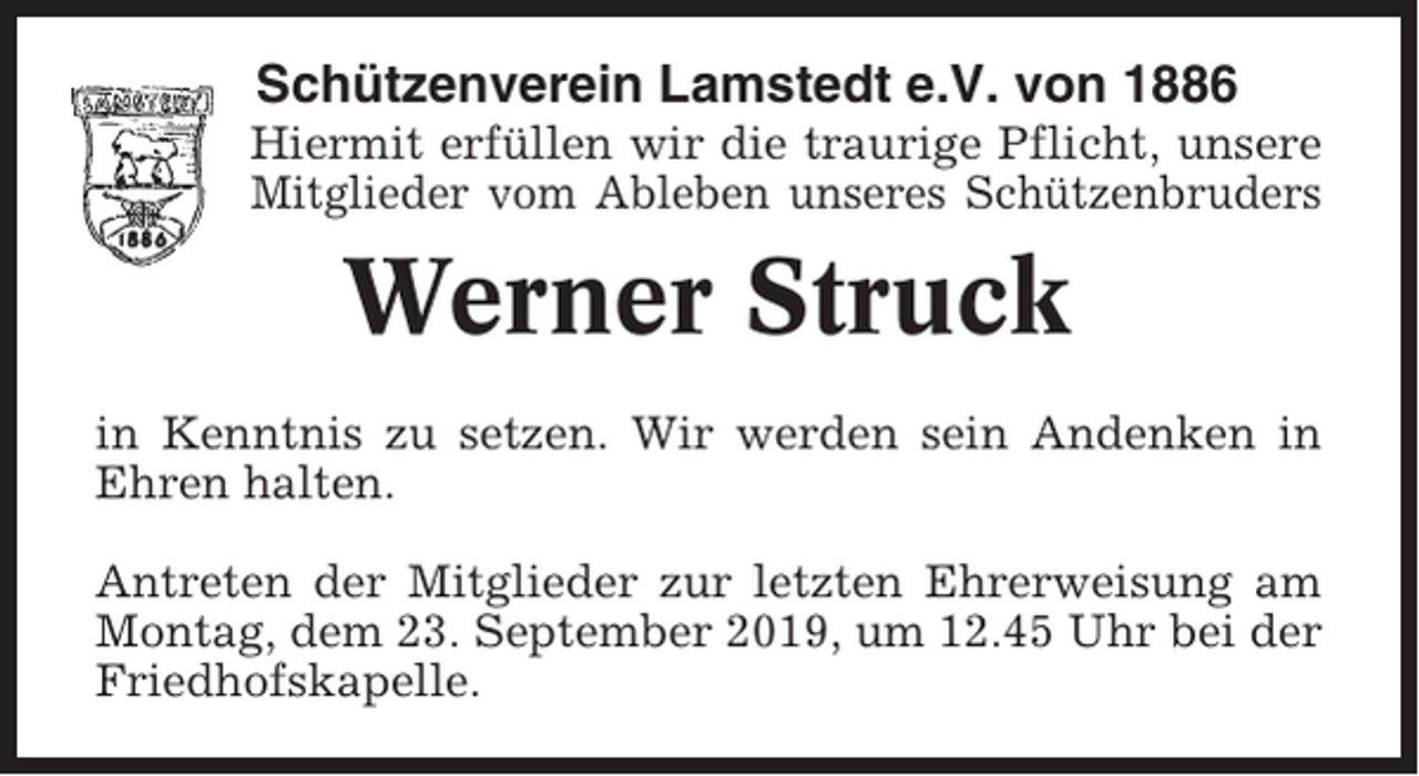 <p>Schützenverein Lamstedt e.V. von 1886<br />Hiermit erfüllen wir die traurige Pflicht, unsere<br />Mitglieder vom Ableben unseres Schützenbruders</p><p>Werner Struck<br />in Kenntnis zu setzen. Wir werden sein Andenken in<br />Ehren halten.<br />Antreten der Mitglieder zur letzten Ehrerweisung am<br />Montag, dem 23. September 2019, um 12.45 Uhr bei der<br />Friedhofskapelle.</p>