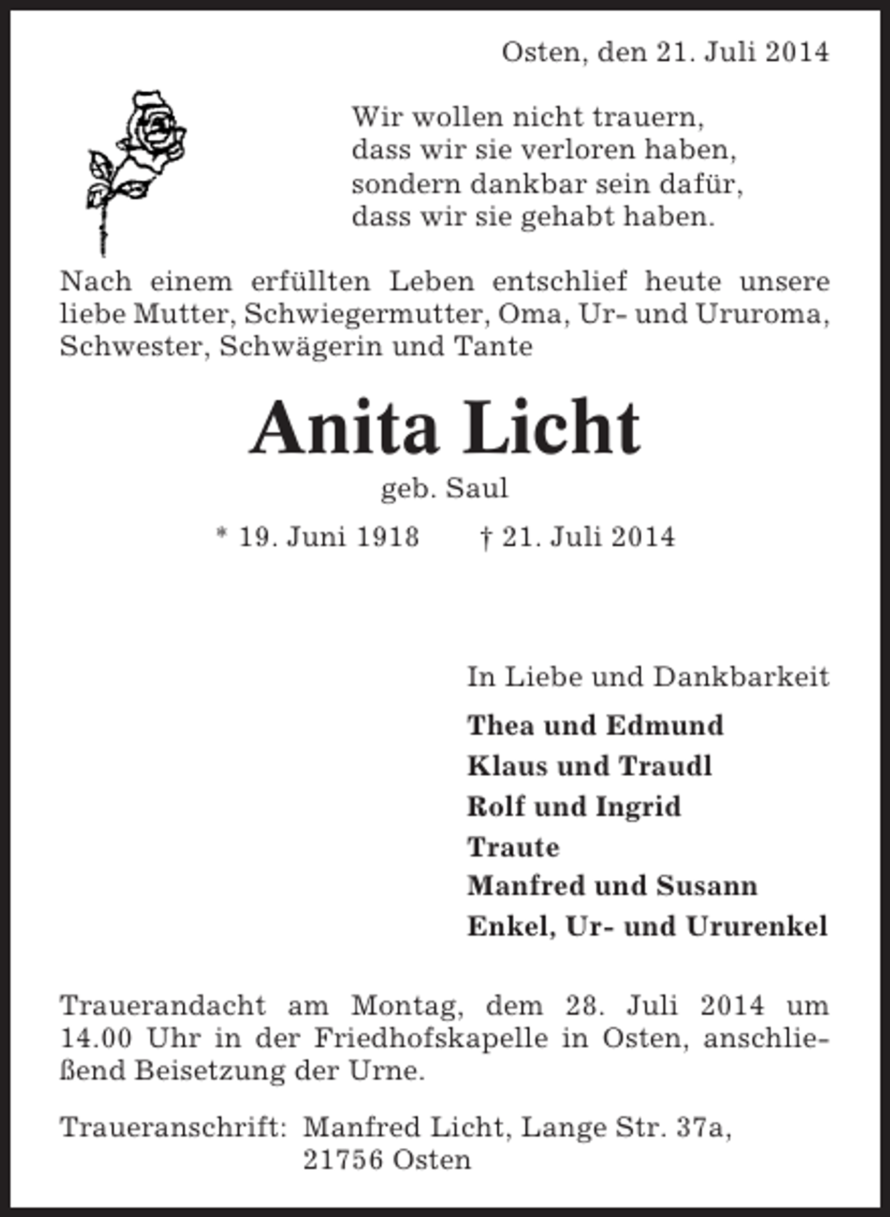 <p>Osten, den 21. Juli 2014<br />Wir wollen nicht trauern,<br />dass wir sie verloren haben,<br />sondern dankbar sein dafür,<br />dass wir sie gehabt haben.<br />Nach einem erfüllten Leben entschlief heute unsere<br />liebe Mutter, Schwiegermutter, Oma, Ur- und Ururoma,<br />Schwester, Schwägerin und Tante</p><p>Anita Licht<br />geb. Saul<br />* 19. Juni 1918</p><p>† 21. Juli 2014</p><p>In Liebe und Dankbarkeit<br />Thea und Edmund<br />Klaus und Traudl<br />Rolf und Ingrid<br />Traute<br />Manfred und Susann<br />Enkel, Ur- und Ururenkel<br />Trauerandacht am Montag, dem 28. Juli 2014 um<br />14.00 Uhr in der Friedhofskapelle in Osten, anschließend Beisetzung der Urne.<br />Traueranschrift: Manfred Licht, Lange Str. 37a,<br />21756 Osten</p>
