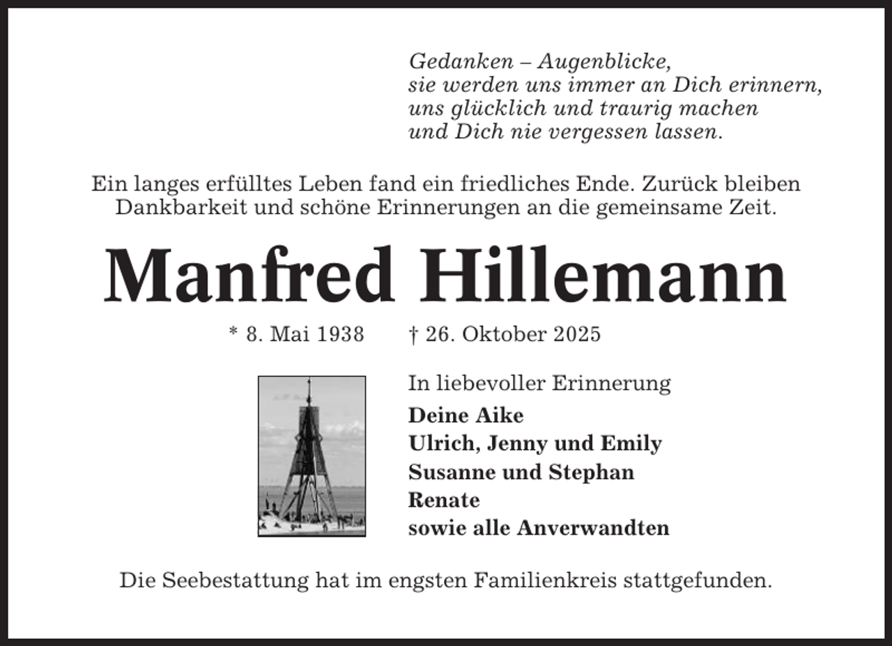 <p>Gedanken – Augenblicke,<br />sie werden uns immer an Dich erinnern,<br />uns glücklich und traurig machen<br />und Dich nie vergessen lassen.<br />Ein langes erfülltes Leben fand ein friedliches Ende. Zurück bleiben<br />Dankbarkeit und schöne Erinnerungen an die gemeinsame Zeit.</p><p>Manfred Hillemann<br />* 8. Mai 1938</p><p>† 26. Oktober 2025<br />In liebevoller Erinnerung<br />Deine Aike<br />Ulrich, Jenny und Emily<br />Susanne und Stephan<br />Renate<br />sowie alle Anverwandten</p><p>Die Seebestattung hat im engsten Familienkreis stattgefunden.</p>