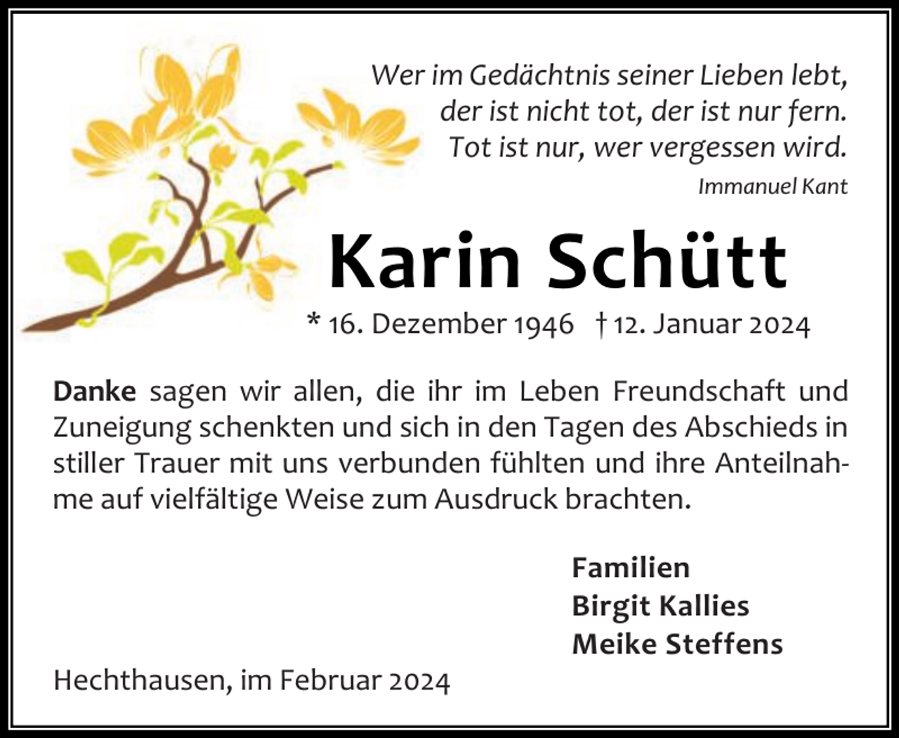 <p>Wer im Gedächtnis seiner Lieben lebt,<br />der ist nicht tot, der ist nur fern.<br />Tot ist nur, wer vergessen wird.<br />Immanuel Kant</p><p>Karin Schütt</p><p>* 16. Dezember 1946 † 12. Januar 2024<br />Danke sagen wir allen, die ihr im Leben Freundschaft und<br />Zuneigung schenkten und sich in den Tagen des Abschieds in<br />stiller Trauer mit uns verbunden fühlten und ihre Anteilnah‐<br />me auf vielfältige Weise zum Ausdruck brachten.</p><p>Hechthausen, im Februar 2024</p><p>Familien<br />Birgit Kallies<br />Meike Steffens</p>