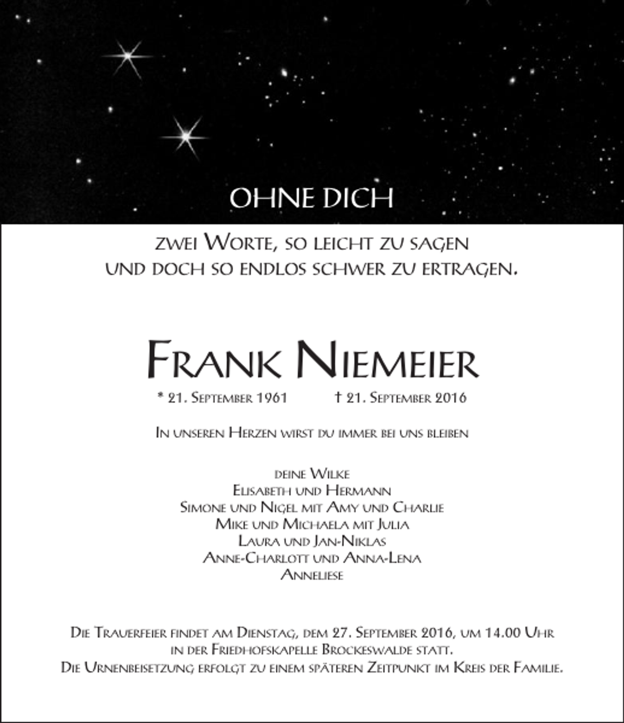 <p>OHNE DICH<br />ZWEI</p><p>WORTE, SO LEICHT ZU SAGEN</p><p>UND DOCH SO ENDLOS SCHWER ZU ERTRAGEN.</p><p>FRANK NIEMEIER<br />* 21. SEPTEMBER 1961</p><p>† 21. SEPTEMBER 2016</p><p>IN UNSEREN HERZEN WIRST DU IMMER BEI UNS BLEIBEN<br />DEINE WILKE<br />ELISABETH UND HERMANN<br />SIMONE UND NIGEL MIT AMY UND CHARLIE<br />MIKE UND MICHAELA MIT JULIA<br />LAURA UND JAN-NIKLAS<br />ANNE-CHARLOTT UND ANNA-LENA<br />ANNELIESE</p><p>DIE TRAUERFEIER FINDET AM DIENSTAG, DEM 27. SEPTEMBER 2016, UM 14.00 UHR<br />IN DER FRIEDHOFSKAPELLE BROCKESWALDE STATT.<br />DIE URNENBEISETZUNG ERFOLGT ZU EINEM SPÄTEREN ZEITPUNKT IM KREIS DER FAMILIE.</p>