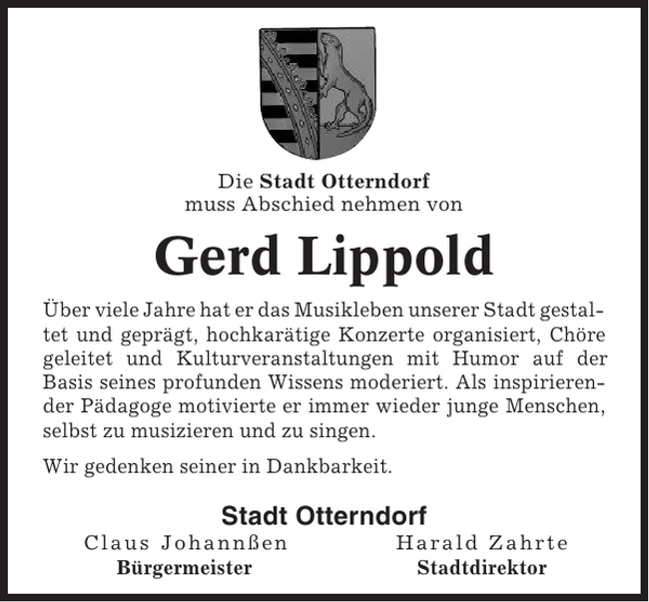 <p>Die Stadt Otterndorf<br />muss Abschied nehmen von</p><p>Gerd Lippold<br />Über viele Jahre hat er das Musikleben unserer Stadt gestaltet und geprägt, hochkarätige Konzerte organisiert, Chöre<br />geleitet und Kulturveranstaltungen mit Humor auf der<br />Basis seines profunden Wissens moderiert. Als inspirierender Pädagoge motivierte er immer wieder junge Menschen,<br />selbst zu musizieren und zu singen.<br />Wir gedenken seiner in Dankbarkeit.</p><p>Stadt Otterndorf<br />Claus Johannßen<br />Bürgermeister</p><p>Harald Zahrte<br />Stadtdirektor</p>