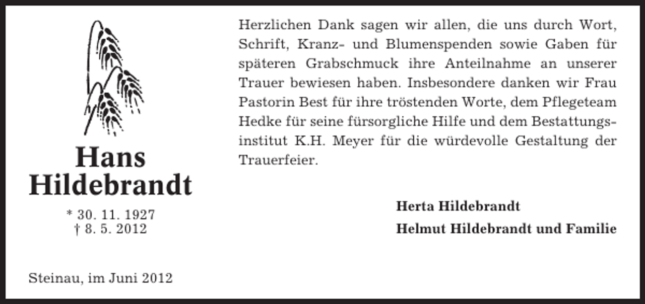 <p>Hans<br />Hildebrandt<br />* 30. 11. 1927<br />† 8. 5. 2012</p><p>Steinau, im Juni 2012</p><p>Herzlichen Dank sagen wir allen, die uns durch Wort,<br />Schrift, Kranz- und Blumenspenden sowie Gaben für<br />späteren Grabschmuck ihre Anteilnahme an unserer<br />Trauer bewiesen haben. Insbesondere danken wir Frau<br />Pastorin Best für ihre tröstenden Worte, dem Pflegeteam<br />Hedke für seine fürsorgliche Hilfe und dem Bestattungsinstitut K.H. Meyer für die würdevolle Gestaltung der<br />Trauerfeier.<br />Herta Hildebrandt<br />Helmut Hildebrandt und Familie</p>