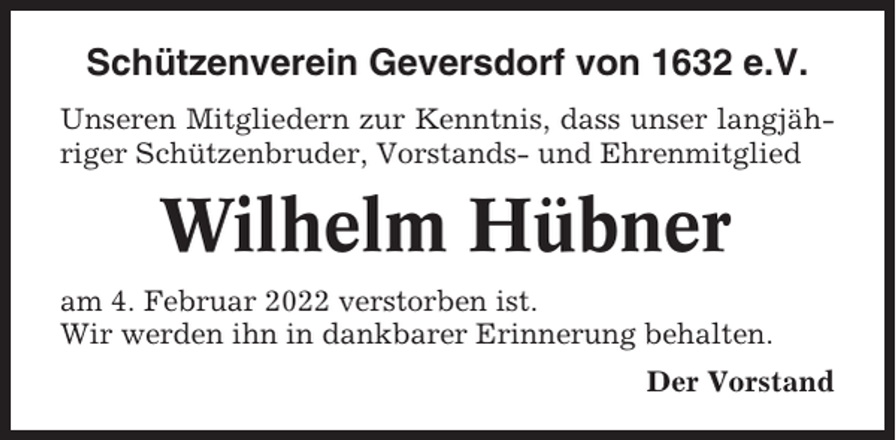 <p>Schützenverein Geversdorf von 1632 e.V.<br />Unseren Mitgliedern zur Kenntnis, dass unser langjähriger Schützenbruder, Vorstands- und Ehrenmitglied</p><p>Wilhelm Hübner<br />am 4. Februar 2022 verstorben ist.<br />Wir werden ihn in dankbarer Erinnerung behalten.<br />Der Vorstand</p>