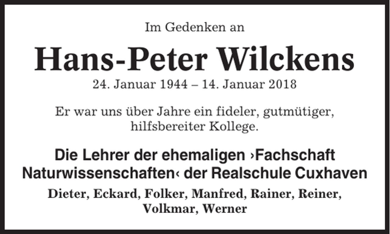 <p>Im Gedenken an</p><p>Hans-Peter Wilckens<br />24. Januar 1944 – 14. Januar 2018<br />Er war uns über Jahre ein fideler, gutmütiger,<br />hilfsbereiter Kollege.</p><p>Die Lehrer der ehemaligen ›Fachschaft<br />Naturwissenschaften‹ der Realschule Cuxhaven<br />Dieter, Eckard, Folker, Manfred, Rainer, Reiner,<br />Volkmar, Werner</p>