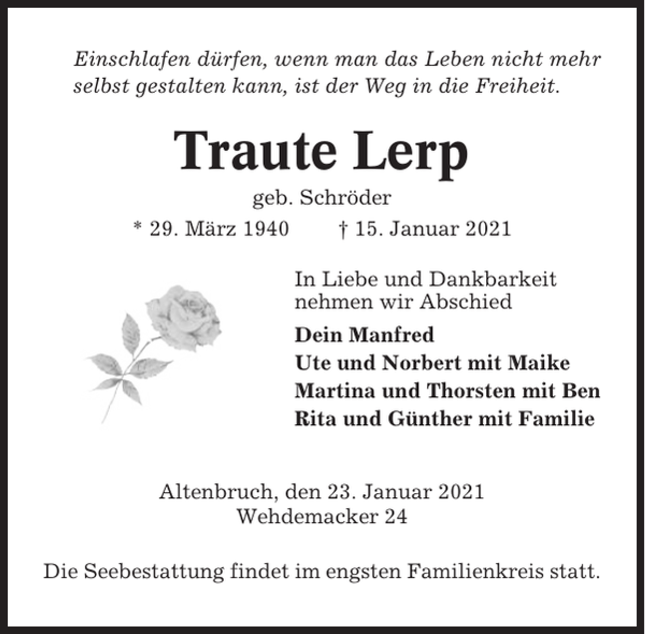 <p>Einschlafen dürfen, wenn man das Leben nicht mehr<br />selbst gestalten kann, ist der Weg in die Freiheit.</p><p>Traute Lerp<br />geb. Schröder<br />* 29. März 1940<br />† 15. Januar 2021<br />In Liebe und Dankbarkeit<br />nehmen wir Abschied<br />Dein Manfred<br />Ute und Norbert mit Maike<br />Martina und Thorsten mit Ben<br />Rita und Günther mit Familie</p><p>Altenbruch, den 23. Januar 2021<br />Wehdemacker 24<br />Die Seebestattung findet im engsten Familienkreis statt.</p>