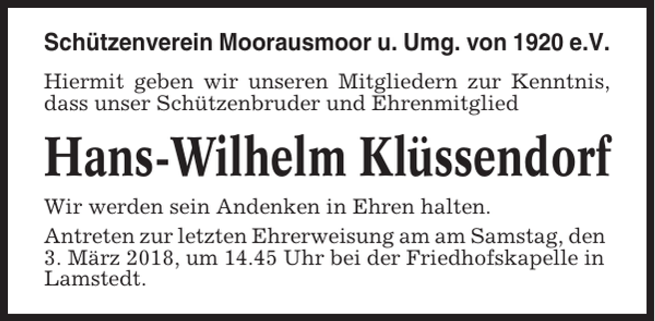 <p>Schützenverein Moorausmoor u. Umg. von 1920 e.V.<br />Hiermit geben wir unseren Mitgliedern zur Kenntnis,<br />dass unser Schützenbruder und Ehrenmitglied</p><p>Hans-Wilhelm Klüssendorf<br />Wir werden sein Andenken in Ehren halten.<br />Antreten zur letzten Ehrerweisung am am Samstag, den<br />3. März 2018, um 14.45 Uhr bei der Friedhofskapelle in<br />Lamstedt.</p>