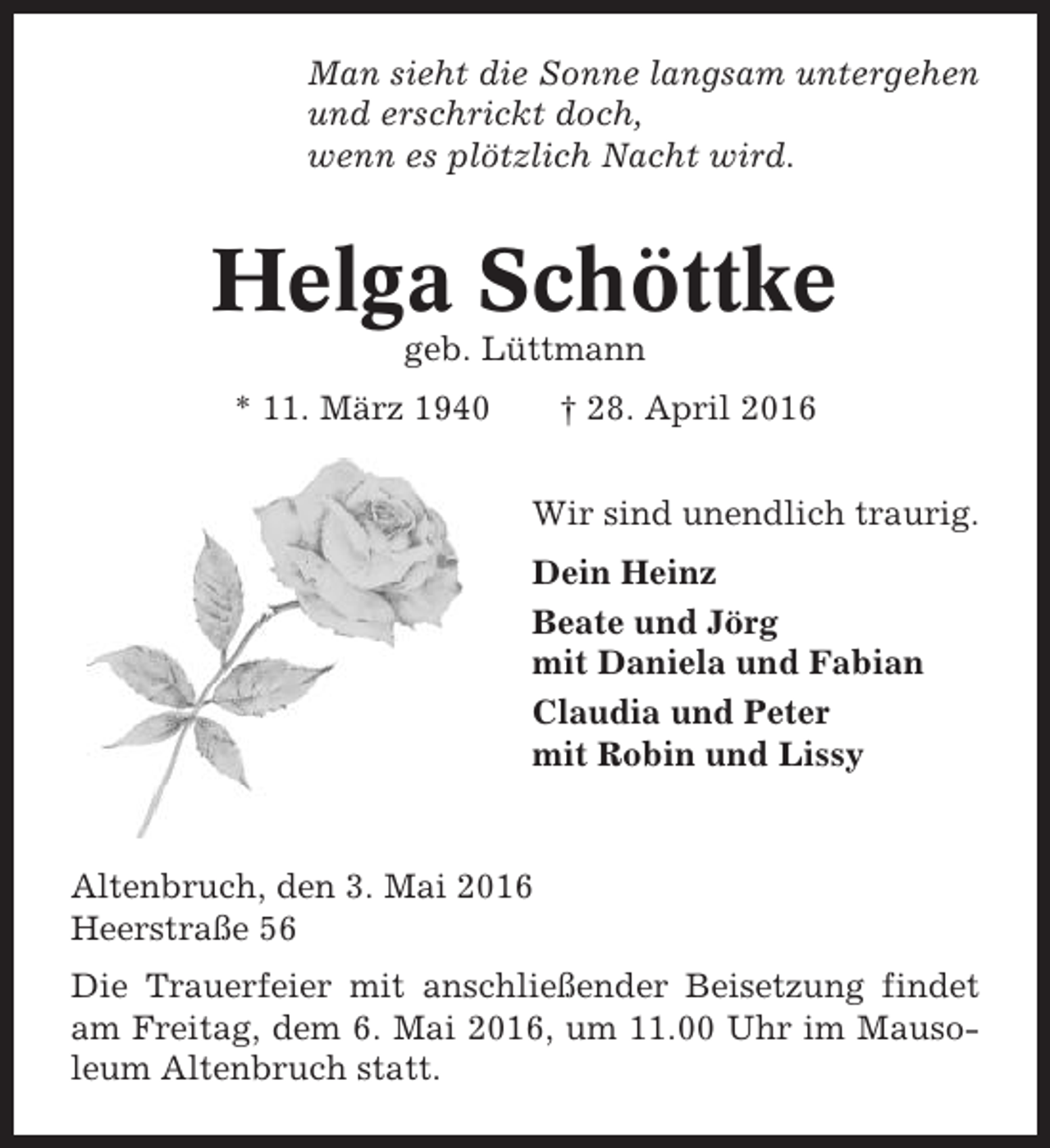 <p>Man sieht die Sonne langsam untergehen<br />und erschrickt doch,<br />wenn es plötzlich Nacht wird.</p><p>Helga Schöttke<br />geb. Lüttmann<br />* 11. März 1940</p><p>† 28. April 2016<br />Wir sind unendlich traurig.<br />Dein Heinz<br />Beate und Jörg<br />mit Daniela und Fabian<br />Claudia und Peter<br />mit Robin und Lissy</p><p>Altenbruch, den 3. Mai 2016<br />Heerstraße 56<br />Die Trauerfeier mit anschließender Beisetzung findet<br />am Freitag, dem 6. Mai 2016, um 11.00 Uhr im Mausoleum Altenbruch statt.</p>