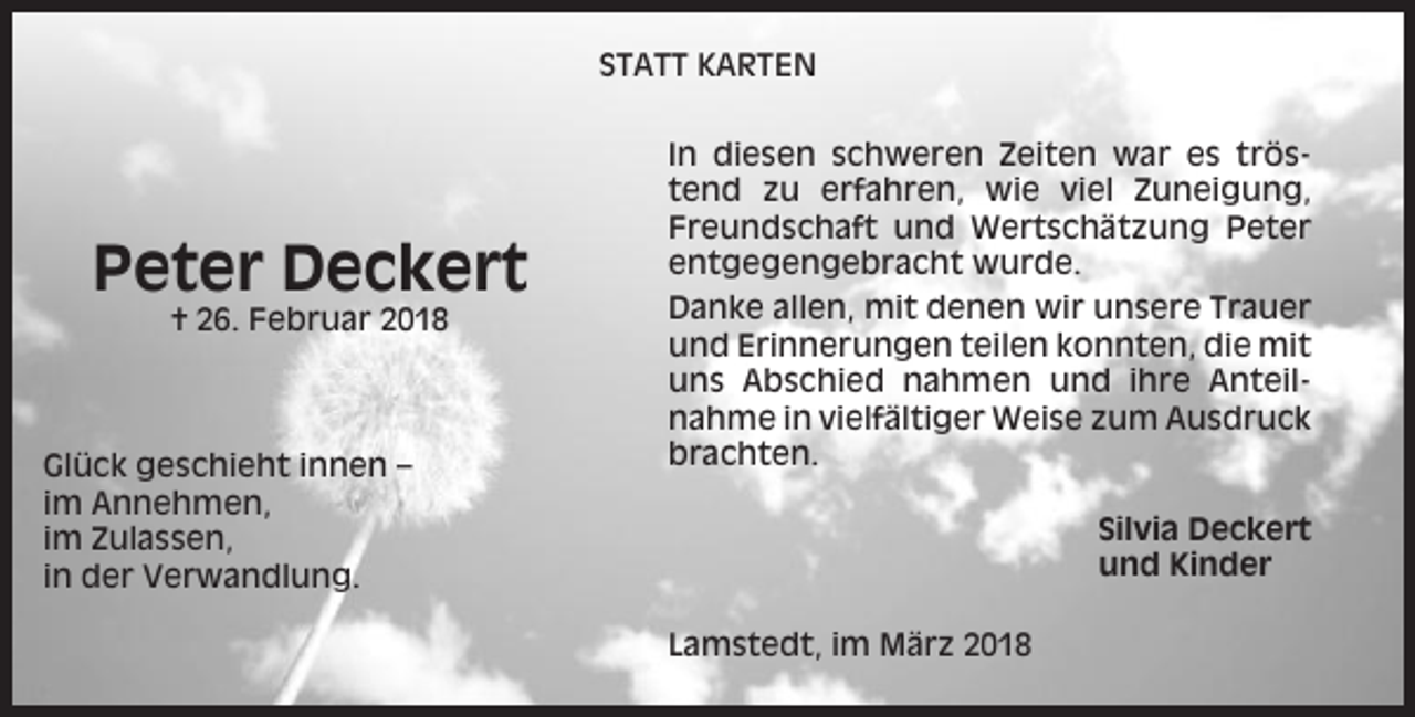 <p>STATT KARTEN</p><p>Peter Deckert<br />† 26. Februar 2018</p><p>Glück geschieht innen –<br />im Annehmen,<br />im Zulassen,<br />in der Verwandlung.</p><p>In diesen schweren Zeiten war es tröstend zu erfahren, wie viel Zuneigung,<br />Freundschaft und Wertschätzung Peter<br />entgegengebracht wurde.<br />Danke allen, mit denen wir unsere Trauer<br />und Erinnerungen teilen konnten, die mit<br />uns Abschied nahmen und ihre Anteilnahme in vielfältiger Weise zum Ausdruck<br />brachten.<br />Silvia Deckert<br />und Kinder<br />Lamstedt, im März 2018</p>