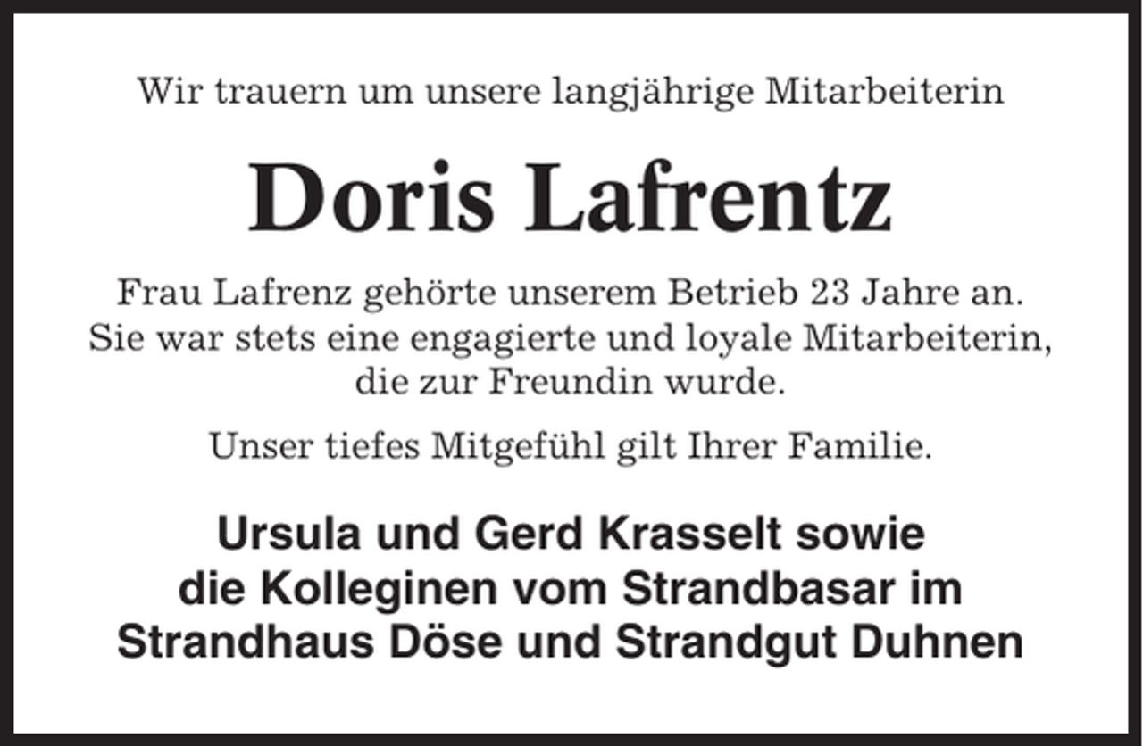 <p>Wir trauern um unsere langjährige Mitarbeiterin</p><p>Doris Lafrentz<br />Frau Lafrenz gehörte unserem Betrieb 23 Jahre an.<br />Sie war stets eine engagierte und loyale Mitarbeiterin,<br />die zur Freundin wurde.<br />Unser tiefes Mitgefühl gilt Ihrer Familie.</p><p>Ursula und Gerd Krasselt sowie<br />die Kolleginen vom Strandbasar im<br />Strandhaus Döse und Strandgut Duhnen</p>