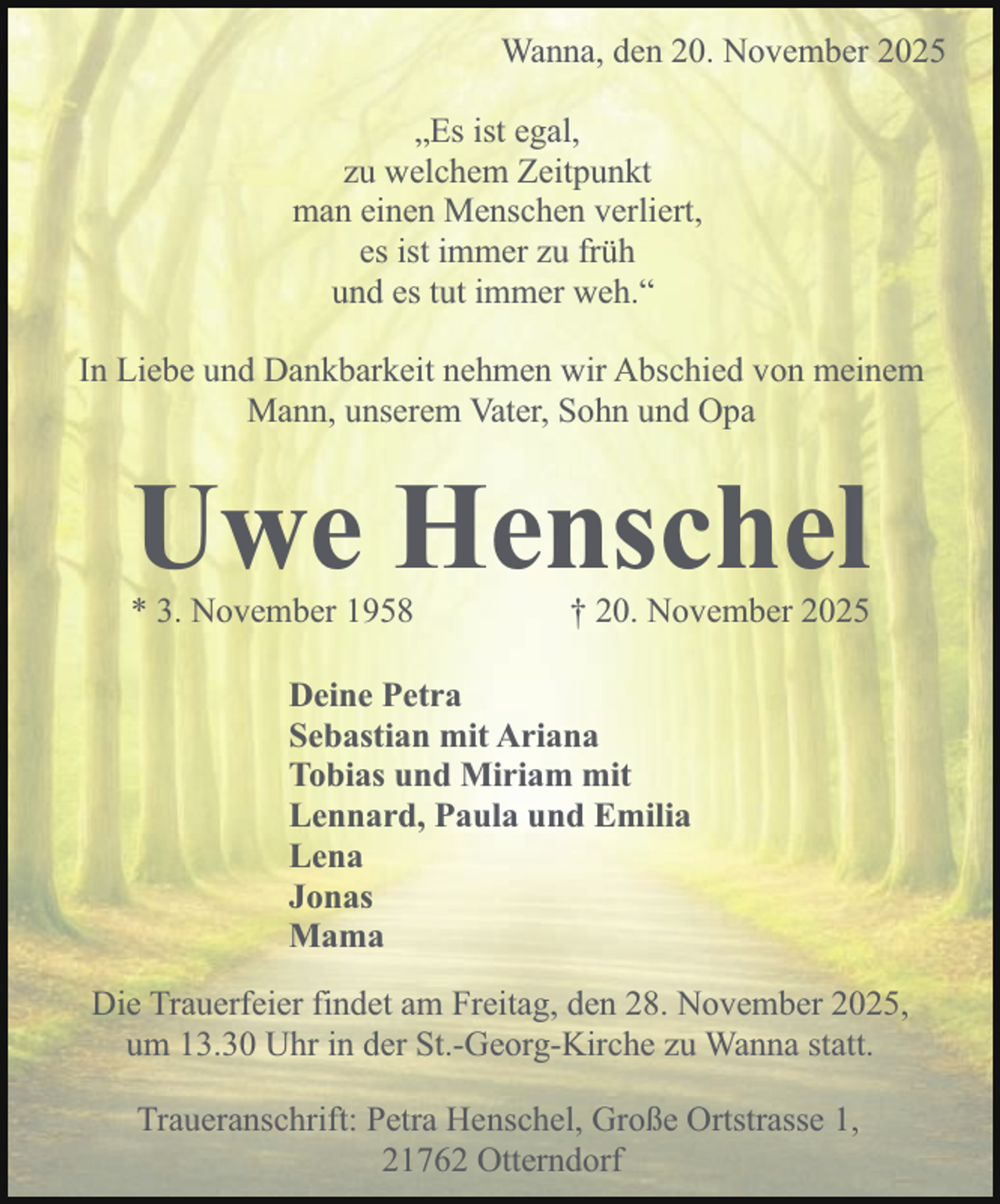 <p>Wanna, den 20. November 2025<br />„Es ist egal,<br />zu welchem Zeitpunkt<br />man einen Menschen verliert,<br />es ist immer zu früh<br />und es tut immer weh.“<br />In Liebe und Dankbarkeit nehmen wir Abschied von meinem<br />Mann, unserem Vater, Sohn und Opa</p><p>Uwe Henschel</p><p>* 3. November 1958</p><p>† 20. November 2025</p><p>Deine Petra<br />Sebastian mit Ariana<br />Tobias und Miriam mit<br />Lennard, Paula und Emilia<br />Lena<br />Jonas<br />Mama<br />Die Trauerfeier findet am Freitag, den 28. November 2025,<br />um 13.30 Uhr in der St.-Georg-Kirche zu Wanna statt.<br />Traueranschrift: Petra Henschel, Große Ortstrasse 1,<br />21762 Otterndorf</p>
