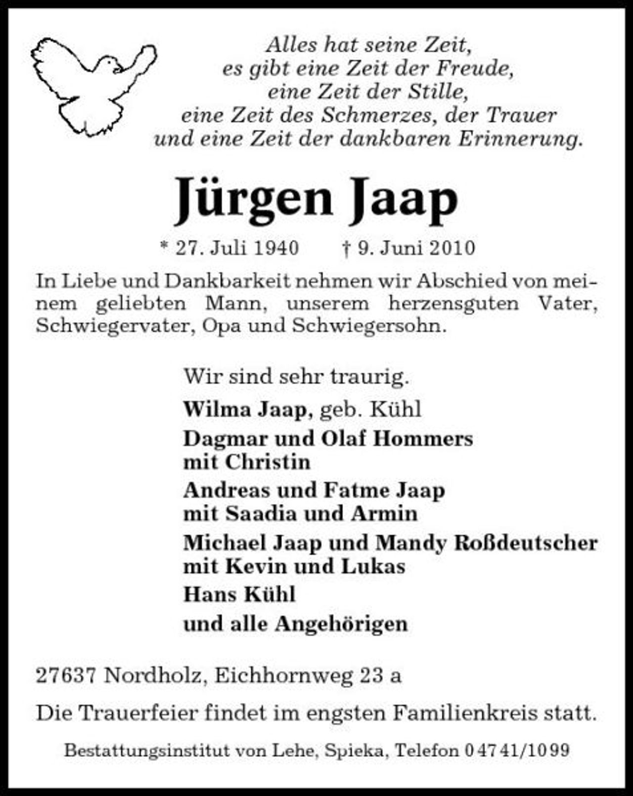 <p>Alles hat seine Zeit, es gibt eine Zeit der Freude, eine Zeit der Stille, eine Zeit des Schmerzes, der Trauer und eine Zeit der dankbaren Erinnerung.</p><p>Jürgen Jaap<br />* 27. Juli 1940 † 9. Juni 2010 In Liebe und Dankbarkeit nehmen wir Abschied von meinem geliebten Mann, unserem herzensguten Vater, Schwiegervater, Opa und Schwiegersohn.</p><p>Wir sind sehr traurig. Wilma Jaap, geb. Kühl Dagmar und Olaf Hommers mit Christin Andreas und Fatme Jaap mit Saadia und Armin Michael Jaap und Mandy Roßdeutscher mit Kevin und Lukas Hans Kühl und alle Angehörigen 27637 Nordholz, Eichhornweg 23 a Die Trauerfeier findet im engsten Familienkreis statt.<br />Bestattungsinstitut von Lehe, Spieka, Telefon 0 47 41/10 99</p>
