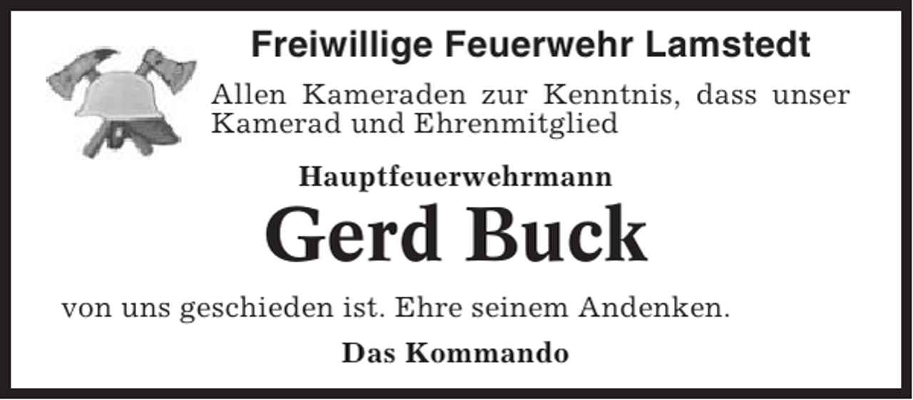 <p>Freiwillige Feuerwehr Lamstedt<br />Allen Kameraden zur Kenntnis, dass unser<br />Kamerad und Ehrenmitglied<br />Hauptfeuerwehrmann</p><p>Gerd Buck<br />von uns geschieden ist. Ehre seinem Andenken.<br />Das Kommando</p>