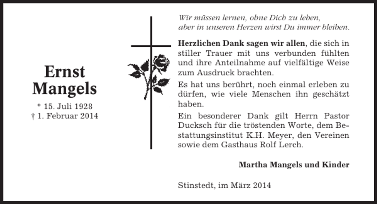 <p>Wir müssen lernen, ohne Dich zu leben,<br />aber in unseren Herzen wirst Du immer bleiben.</p><p>Ernst<br />Mangels<br />* 15. Juli 1928<br />† 1. Februar 2014</p><p>Herzlichen Dank sagen wir allen, die sich in<br />stiller Trauer mit uns verbunden fühlten<br />und ihre Anteilnahme auf vielfältige Weise<br />zum Ausdruck brachten.<br />Es hat uns berührt, noch einmal erleben zu<br />dürfen, wie viele Menschen ihn geschätzt<br />haben.<br />Ein besonderer Dank gilt Herrn Pastor<br />Ducksch für die tröstenden Worte, dem Bestattungsinstitut K.H. Meyer, den Vereinen<br />sowie dem Gasthaus Rolf Lerch.<br />Martha Mangels und Kinder<br />Stinstedt, im März 2014</p>