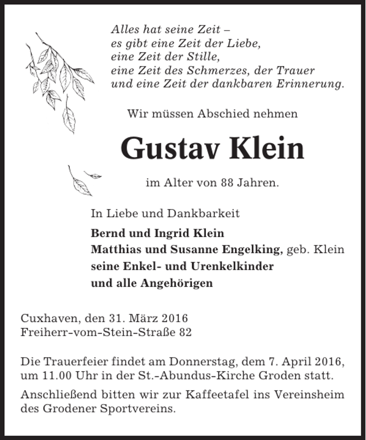 <p>Alles hat seine Zeit –<br />es gibt eine Zeit der Liebe,<br />eine Zeit der Stille,<br />eine Zeit des Schmerzes, der Trauer<br />und eine Zeit der dankbaren Erinnerung.<br />Wir müssen Abschied nehmen</p><p>Gustav Klein<br />im Alter von 88 Jahren.<br />In Liebe und Dankbarkeit<br />Bernd und Ingrid Klein<br />Matthias und Susanne Engelking, geb. Klein<br />seine Enkel- und Urenkelkinder<br />und alle Angehörigen<br />Cuxhaven, den 31. März 2016<br />Freiherr-vom-Stein-Straße 82<br />Die Trauerfeier findet am Donnerstag, dem 7. April 2016,<br />um 11.00 Uhr in der St.-Abundus-Kirche Groden statt.<br />Anschließend bitten wir zur Kaffeetafel ins Vereinsheim<br />des Grodener Sportvereins.</p>