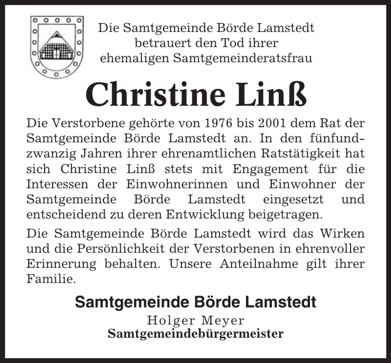 <p>Die Samtgemeinde Börde Lamstedt<br />betrauert den Tod ihrer<br />ehemaligen Samtgemeinderatsfrau</p><p>Christine Linß<br />Die Verstorbene gehörte von 1976 bis 2001 dem Rat der<br />Samtgemeinde Börde Lamstedt an. In den fünfundzwanzig Jahren ihrer ehrenamtlichen Ratstätigkeit hat<br />sich Christine Linß stets mit Engagement für die<br />Interessen der Einwohnerinnen und Einwohner der<br />Samtgemeinde Börde Lamstedt eingesetzt und<br />entscheidend zu deren Entwicklung beigetragen.<br />Die Samtgemeinde Börde Lamstedt wird das Wirken<br />und die Persönlichkeit der Verstorbenen in ehrenvoller<br />Erinnerung behalten. Unsere Anteilnahme gilt ihrer<br />Familie.</p><p>Samtgemeinde Börde Lamstedt<br />Holger Meyer<br />Samtgemeindebürgermeister</p>