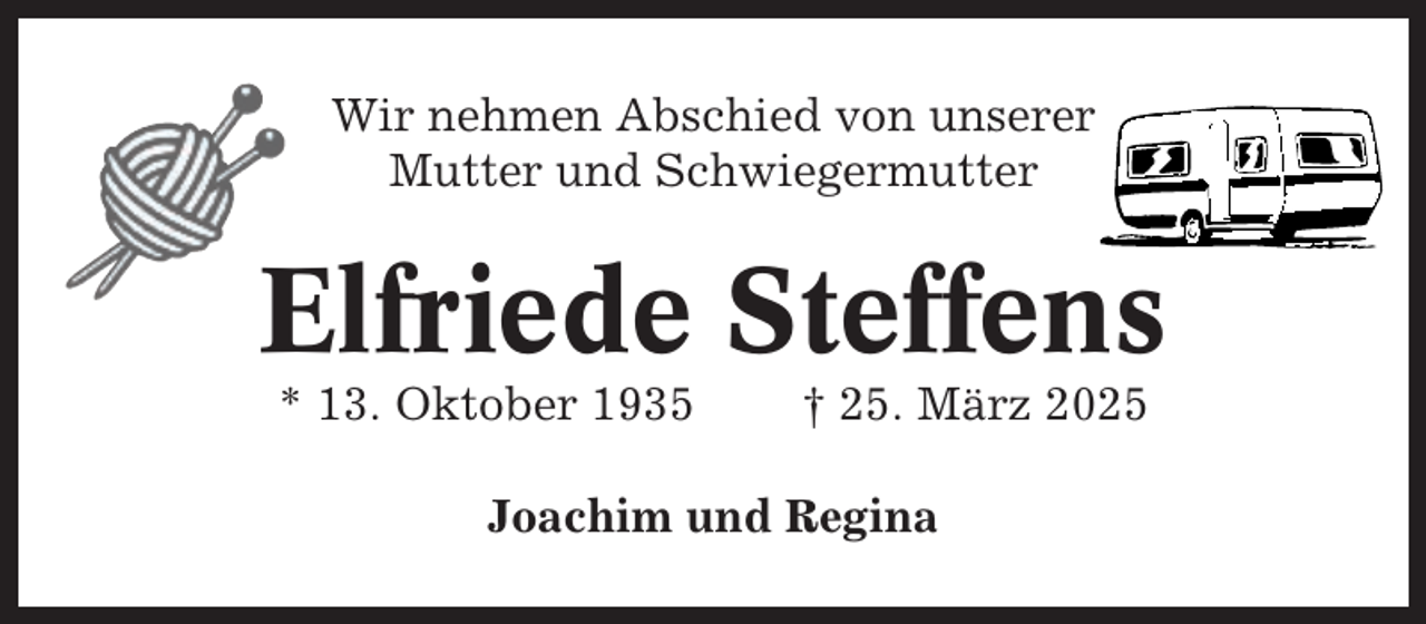 <p>Wir nehmen Abschied von unserer<br />Mutter und Schwiegermutter</p><p>Elfriede Steffens<br />* 13. Oktober 1935</p><p>† 25. März 2025</p><p>Joachim und Regina</p>