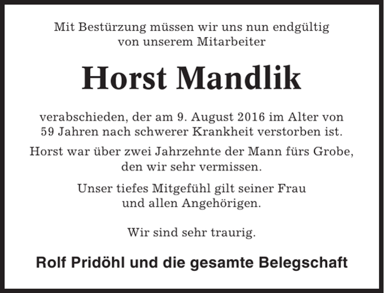 <p>Mit Bestürzung müssen wir uns nun endgültig<br />von unserem Mitarbeiter</p><p>Horst Mandlik<br />verabschieden, der am 9. August 2016 im Alter von<br />59 Jahren nach schwerer Krankheit verstorben ist.<br />Horst war über zwei Jahrzehnte der Mann fürs Grobe,<br />den wir sehr vermissen.<br />Unser tiefes Mitgefühl gilt seiner Frau<br />und allen Angehörigen.<br />Wir sind sehr traurig.</p><p>Rolf Pridöhl und die gesamte Belegschaft</p>