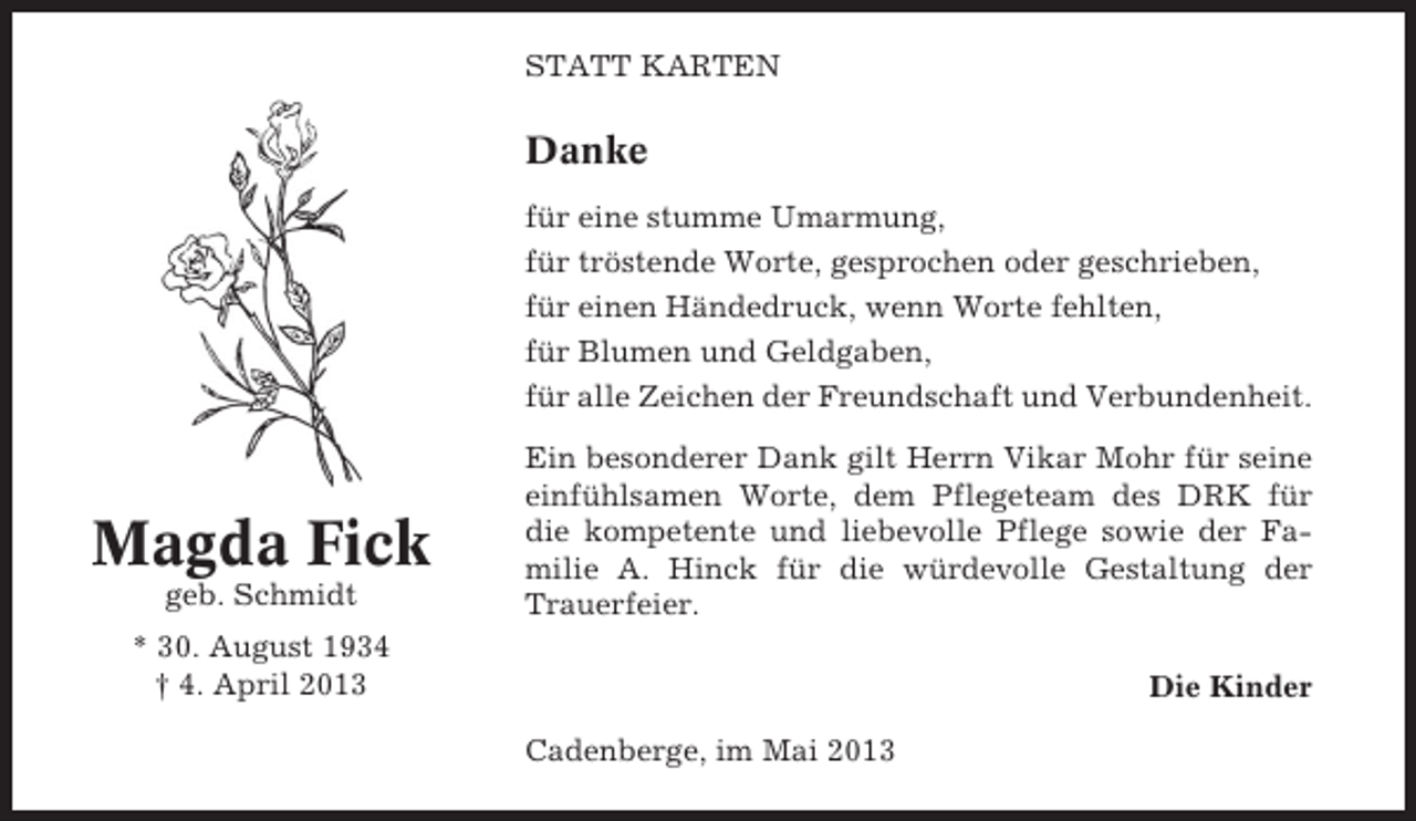 <p>STATT KARTEN</p><p>Danke<br />für eine stumme Umarmung,<br />für tröstende Worte, gesprochen oder geschrieben,<br />für einen Händedruck, wenn Worte fehlten,<br />für Blumen und Geldgaben,<br />für alle Zeichen der Freundschaft und Verbundenheit.</p><p>Magda Fick<br />geb. Schmidt</p><p>Ein besonderer Dank gilt Herrn Vikar Mohr für seine<br />einfühlsamen Worte, dem Pflegeteam des DRK für<br />die kompetente und liebevolle Pflege sowie der Familie A. Hinck für die würdevolle Gestaltung der<br />Trauerfeier.</p><p>* 30. August 1934<br />† 4. April 2013</p><p>Die Kinder<br />Cadenberge, im Mai 2013</p>