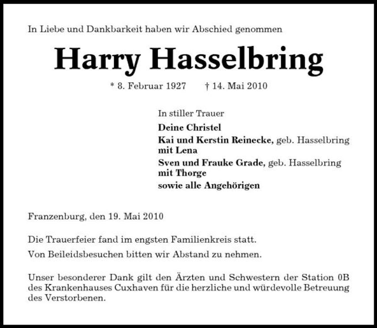 <p>In Liebe und Dankbarkeit haben wir Abschied genommen</p><p>Harry Hasselbring<br />* 8. Februar 1927 † 14. Mai 2010<br />In stiller Trauer</p><p>Deine Christel Kai und Kerstin Reinecke, geb. Hasselbring mit Lena Sven und Frauke Grade, geb. Hasselbring mit Thorge sowie alle Angehörigen Franzenburg, den 19. Mai 2010 Die Trauerfeier fand im engsten Familienkreis statt. Von Beileidsbesuchen bitten wir Abstand zu nehmen. Unser besonderer Dank gilt den Ärzten und Schwestern der Station 0B des Krankenhauses Cuxhaven für die herzliche und würdevolle Betreuung des Verstorbenen.</p>