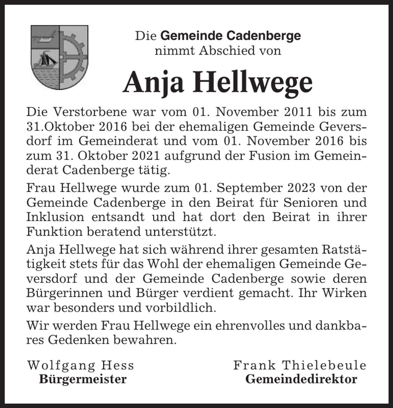 <p>Die Gemeinde Cadenberge<br />nimmt Abschied von</p><p>Anja Hellwege<br />Die Verstorbene war vom 01. November 2011 bis zum<br />31.Oktober 2016 bei der ehemaligen Gemeinde Geversdorf im Gemeinderat und vom 01. November 2016 bis<br />zum 31. Oktober 2021 aufgrund der Fusion im Gemeinderat Cadenberge tätig.<br />Frau Hellwege wurde zum 01. September 2023 von der<br />Gemeinde Cadenberge in den Beirat für Senioren und<br />Inklusion entsandt und hat dort den Beirat in ihrer<br />Funktion beratend unterstützt.<br />Anja Hellwege hat sich während ihrer gesamten Ratstätigkeit stets für das Wohl der ehemaligen Gemeinde Geversdorf und der Gemeinde Cadenberge sowie deren<br />Bürgerinnen und Bürger verdient gemacht. Ihr Wirken<br />war besonders und vorbildlich.<br />Wir werden Frau Hellwege ein ehrenvolles und dankbares Gedenken bewahren.<br />Wolfgang Hess<br />Bürgermeister</p><p>Frank Thielebeule<br />Gemeindedirektor</p>